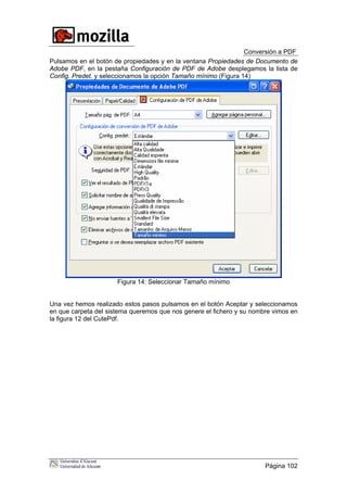 Conversión a PDF
Pulsamos en el botón de propiedades y en la ventana Propiedades de Documento de
Adobe PDF, en la pestaña Configuración de PDF de Adobe desplegamos la lista de
Config. Predet. y seleccionamos la opción Tamaño mínimo (Figura 14)
Figura 14: Seleccionar Tamaño mínimo
Una vez hemos realizado estos pasos pulsamos en el botón Aceptar y seleccionamos
en que carpeta del sistema queremos que nos genere el fichero y su nombre vimos en
la figura 12 del CutePdf.
Página 102
 