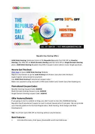 Republic Day Hosting Offers
AGM Web Hosting Celebrate India’s 67th Republic Day with Flat 50% Off on Reseller
Hosting, Flat 40% Off on Multi Domain Hosting and Flat 10% Off on Single Domain Hosting
plans. AGM Web Hosting Republic Day Offer Coupon Codes valid on every Single purchase.
How to Get This Deal:
Click Here to open AGM Web Hosting Website
Register any domain or go for web hosting and choose your plan and checkout.
Login/register and proceed to payment.
Use AGM Web Hosting Promotional coupon code.
Make rest payment using any bank’s ATM Card/ Debit Card/ Credit Card, Net Banking etc.
Promotional Coupon Codes:
Reseller Hosting Coupon Code: AGM50
Multi Domain Hosting Coupon code: AGM40
Single Domain Hosting coupon Code: AGM10
Offer Features/Details:
If you going to start a website or blog, you don’t want to miss this AGMWebHosting
Republic Day Promotional Coupon to start it at best lowest price if compare. We are proivde
user Friendly platform for Domain Registration, Web Hosting, Web Design and Web
Development.
T&C: You’ll Get Upto 50% Off on Hosting without any limitation.
Basic features–
• Unlimited Domains, Disk Space, Bandwidth and Email Addresses
 