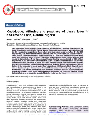 Knowledge, Attitudes and Practices of Lassa Fever in and Around Lafia, Central Nigeria
IJPHER
Knowledge, attitudes and practices of Lassa fever in
and around Lafia, Central Nigeria
Rine C. Reuben1
* and Silas D. Gyar2
1
Department of Science Laboratory Technology, Nasarawa State Polytechnic, Nigeria
2
Department of Biological Sciences, Nasarawa State University, Keffi, Nigeria.
This descriptive cross-sectional study assessed the knowledge, attitudes and practices of
Lassa fever in and around Lafia, Central Nigeria. Structured questionnaires were administered
to 200 consenting respondents from urban and sub-urban areas in Lafia. Of the 200
respondents, 87% heard of Lassa fever with 89% and 80% from urban and sub-urban areas.
There was no significant difference on the awareness of Lassa fever among respondents from
urban and sub-urban areas (P>0.05). There was misperception about species affected and
modes of transmission of the disease, nevertheless bleeding was mentioned by 39% of the
respondents as the major clinical manifestation. Also, 83% of the respondents had rats/rodents
in and around their residence, of which 28% come into contact with urine/feaces of the rodents
and 24% consume foods contaminated by the rodents. However, 85% of the respondents do not
believe in the existence of Lassa fever. Most respondents (41%) reported that they will show
some discriminatory attitudes towards individuals suspected or having Lassa fever.
Furthermore, 67% of the respondents were optimistic to accept possible vaccine candidate
against the disease. Public health awareness especially among the sub-urban dwellers should
be intensified so as to reduce the spread of both the vector and the virus.
Key words: Attitude, knowledge, Lassa fever, practice, zoonotic.
INTRODUCTION
Lassa fever (LF) is an acute viral hemorrhagic fever that
was first described in 1969 in the town of Lassa in the
North-East of Nigeria (Frame et al., 1970; Ajayi et al.,
2013). It is caused by a single-stranded RNA virus of the
family Arenaviridae. It is an endemic disease in the West
African sub-region (Nigeria, SierraLeone, Guinea, and
Liberia) where about 3-5 million individuals are infected
yearly (Fichet-Calvet and Rogers, 2009). There have
been reports of outbreaks in Ghana and Ivory Coast,
however, several imported cases with hazardous
outcomes have been reported in countries where it is not
endemic (Bowen et al., 2000; Atkin et al., 2009).It is a
severe hemorrhagic fever that presents with fever,
general weakness, headache, sore throat, muscle pain,
cough, chest pain, nausea, vomiting, diarrheoa,
abdominal pain with or without bleeding. It can cause
deafness which has psychosocial impact on the victim as
well as other multisystem complications (Ogbu and
Uneke, 2007). The clinical features are similar to other
febrile illnesses such as malaria and typhoid fever. In
about 80% of people infected the disease has mild or no
symptoms (Richmond and Baglole, 2004).
*Corresponding Author’s: Rine Christopher Reuben,
Department of Science Laboratory Technology,
Nasarawa State Polytechnic, Nigeria. Email:
reubenrine@yahoo.com
International Journal of Public Health and Epidemiology Research
Vol. 2(1), pp. 014-019, January, 2016. © www.premierpublishers.org. ISSN: 2167-0449
Research Article
 