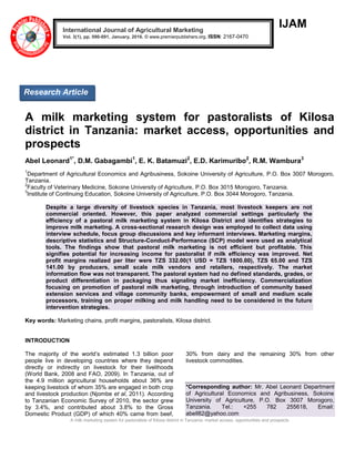 A milk marketing system for pastoralists of Kilosa district in Tanzania: market access, opportunities and prospects
IJAM
A milk marketing system for pastoralists of Kilosa
district in Tanzania: market access, opportunities and
prospects
Abel Leonard1*
, D.M. Gabagambi1
, E. K. Batamuzi2
, E.D. Karimuribo2
, R.M. Wambura3
1
Department of Agricultural Economics and Agribusiness, Sokoine University of Agriculture, P.O. Box 3007 Morogoro,
Tanzania.
2
Faculty of Veterinary Medicine, Sokoine University of Agriculture, P.O. Box 3015 Morogoro, Tanzania.
3
Institute of Continuing Education, Sokoine University of Agriculture, P.O. Box 3044 Morogoro, Tanzania.
Despite a large diversity of livestock species in Tanzania, most livestock keepers are not
commercial oriented. However, this paper analyzed commercial settings particularly the
efficiency of a pastoral milk marketing system in Kilosa District and identifies strategies to
improve milk marketing. A cross-sectional research design was employed to collect data using
interview schedule, focus group discussions and key informant interviews. Marketing margins,
descriptive statistics and Structure-Conduct-Performance (SCP) model were used as analytical
tools. The findings show that pastoral milk marketing is not efficient but profitable. This
signifies potential for increasing income for pastoralist if milk efficiency was improved. Net
profit margins realized per liter were TZS 332.00(1 USD = TZS 1800.00), TZS 65.00 and TZS
141.00 by producers, small scale milk vendors and retailers, respectively. The market
information flow was not transparent. The pastoral system had no defined standards, grades, or
product differentiation in packaging thus signaling market inefficiency. Commercialization
focusing on promotion of pastoral milk marketing, through introduction of community based
extension services and village community banks, empowerment of small and medium scale
processors, training on proper milking and milk handling need to be considered in the future
intervention strategies.
Key words: Marketing chains, profit margins, pastoralists, Kilosa district.
INTRODUCTION
The majority of the world’s estimated 1.3 billion poor
people live in developing countries where they depend
directly or indirectly on livestock for their livelihoods
(World Bank, 2008 and FAO, 2009). In Tanzania, out of
the 4.9 million agricultural households about 36% are
keeping livestock of whom 35% are engaged in both crop
and livestock production (Njombe et al, 2011). According
to Tanzanian Economic Survey of 2010, the sector grew
by 3.4%, and contributed about 3.8% to the Gross
Domestic Product (GDP) of which 40% came from beef,
30% from dairy and the remaining 30% from other
livestock commodities.
*Corresponding author: Mr. Abel Leonard Department
of Agricultural Economics and Agribusiness, Sokoine
University of Agriculture, P.O. Box 3007 Morogoro,
Tanzania. Tel.: +255 782 255618, Email:
abell82@yahoo.com
International Journal of Agricultural Marketing
Vol. 3(1), pp. 090-091, January, 2016. © www.premierpublishers.org. ISSN: 2167-0470
Research Article
 