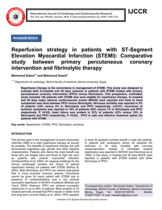 Treatment of ST-Segment Elevation Myocardial Infarction
IJCCR
Reperfusion strategy in patients with ST-Segment
Elevation Myocardial Infarction (STEMI): Comparative
study between primary percutaneous coronary
intervention and fibrinolytic therapy
Mohamed Salem1
* and Mahmoud Saeed2
1*,2
Department of cardiology, Benha faculty of medicine, Benha University, Egypt.
Reperfusion therapy is the cornerstone in management of STEMI. This study was designed to
evaluate both In-hospital and 30 days outcome in patients with STEMI treated with primary
percutaneous coronary intervention (PPCI) versus fibrinolysis. This prospective, controlled,
study included 140 patients with STEMI who were eligible for reperfusion therapy. In hospital
and 30 days major adverse cardiovascular events (MACE) were reported and head to head
comparison was done between PPCI versus fibrinolysis. All-cause mortality was reported in 5%
of patients (10% versus 0% in fibrinolysis and PPCI respectively, p=0.07), recurrence of
ischemic symptoms was reported in 18% of patients (30% versus 7% in fibrinolysis and PPCI
respectively, P =0.02), heart failure was evident in 22% of patients (33% versus 10% in
fibrinolysis and PPCI respectively, P =0.02). PPCI is safe and effective treatment option for
patients with STEMI.
Key words. Reperfusion, STEMI, PPCI, fibrinolysis, ischemia.
INTRODUCTION
The primary goal in the management of acute myocardial
infarction (AMI) is to start reperfusion therapy as quickly
as possible. The benefits of reperfusion therapy are well
documented regardless age, gender and other baseline
characteristics. Patients who derive the most benefit are
those who are treated early and those at high risk such
as patients with anterior myocardial infarction
(Vivekananthan et al, 2004). An ongoing challenge for the
clinical cardiologist remains the choice of optimal
reperfusion therapy for patients with STEMI (McKay R,
2003). Both fibrinolysis and PPCI can restore ante-grade
flow in most occluded coronary arteries. Fibrinolysis
cannot be given for every patient with STEMI due to
presence of contraindications and it can achieve
successful reperfusion in 60-64% of patients (Michels and
Yusuf, 2003). However, PPCI can achieve successful
reperfusion in up to 96% of patients. Meta analysis of 23
randomized trials showed that PPCI results in better short
and long term survival (Dalby et al, 2003). PPCI appears
to have its greatest mortality benefit in high risk patients.
In patients with cardiogenic shock, an absolute 9%
reduction in 30 days mortality with coronary
revascularization instead of immediate medical
stabilization was reported in SHOCK trial (Hochman et al,
1999). In this study, in hospital and 30 days MACE were
reported in patients with STEMI treated with either
fibrinolysis or PPCI.
*Corresponding author: Mohamed Salem, Department of
Cardiology, Benha Faculty of Medicine, Benha University,
Benha, Egypt. Tel.: 0020133106725, Mobile:
01092773227, E.mail. masalem@yahoo.com
International Journal of Cardiology and Cardiovascular Research
Vol. 3(1), pp. 019-023, January, 2016. © www.premierpublishers.org. ISSN: 2146-3133
Research Article
 