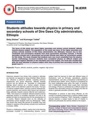 Students attitudes towards physics in primary and secondary schools of Dire Dawa City administration, Ethiopia
WJERR
Students attitudes towards physics in primary and
secondary schools of Dire Dawa City administration,
Ethiopia
Belay Sitotaw1*
and Kumneger Tadele2
1*,2
Department of Physics, Dire Dawa University, Dire Dawa, Ethiopia.
Co-author email: kumnegert6@gmail.com
The focus of this study was about higher secondary and primary school students’ attitude
towards physics subject. The population of this study was some of the higher secondary and
primary schools students of Dire Dawa administrative city (Ethiopia), however due to time
constraints and convenience students from three government secondary schools, 2 Private
secondary schools and l1 government and private schools were taken as convenience sample
for this study. The study revealed that students were very much unsatisfied from the physics
teacher methodology moreover students have considered physics as difficult subject and
developed negative attitudes on the calculation part of the subject. The result also revealed that
girls are more attracted on physics subject when they at primary than secondary schools, like
grade 9 and 11.
Keywords: Physics, attitude, students, positive, negative, high school
INTRODUCTION
Extensive research has shown that a person’s attitudes
are learned, as opposed to being inherited. Many factors
can influence a person’s attitude, including previous
experiences and social influences. Attitude towards
science can be defined as, “favorable or unfavorable
feelings about science as a school subject, (Craker,
2006), which is the definition used for this study. The type
of science subjects taken, previous science experiences,
science teachers, and various other factors can influence
these attitudes towards science (Morrell and Lederman,
1998). The impact of a students’ attitude towards science
especially physics is incredibly important not only in all
grades but also at University level for the development of
a country. Recent released work on the attitudes of
elementary school students done by (Weingurgh, 1998)
has shown that nearly fifty percent of students may lose
interest in science at the primary schools and mentioned
in (Craker, 2006).
Physics a challenging subject, mainly due to the learning
processes involved in understanding physics, which
subject need the learners to deal with different types of
illustrations, such as formulas, calculations, graphics
representations, and also a theoretical understanding at
an abstract level (Saleh, 2014). Physics is considered as
the most challenging area within the realm of science,
and it traditionally attracts fewer pupils than chemistry
and biology. Physics is professed as a difficult subject for
students from secondary school to University and also for
adults in graduate education (Erdemir, 2009).
Participation in science is also being affected, as the
number of students preparing for a science related career
is on the decline (Chapman, 1997). Generally, a negative
attitude towards a subject leads to lack of interest to
attend and participate any activity related to the subject.
*Corresponding author: Belay Sitotaw, Department of
Physics, College of Natural and Computational Science,
Dire Dawa University, Po.box 1362, Dire-Dawa, Ethiopia.
Email: belaysitotaw@gmail.com
World Journal of Educational Research and Reviews
Vol. 2(2), pp. 014-021, January, 2016. © www.premierpublishers.org, ISSN: 2326-7221
Research Article
 