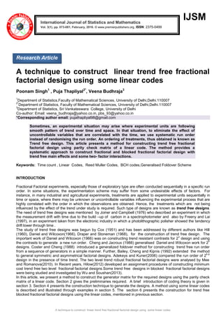 A technique to construct linear trend free fractional factorial design using some linear codes
IJSM
A technique to construct linear trend free fractional
factorial design using some linear codes
Poonam Singh1
, Puja Thapliyal2*
, Veena Budhraja3
1
Department of Statistics,Faculty of Mathematical Sciences, University of Delhi,Delhi.110007
2*
Department of Statistics, Faculty of Mathematical Sciences, University of Delhi,Delhi.110007
3
Department of Statistics, Sri Venkateswara College, University of Delhi
Co-author: Email: veena_budhraja@yahoo.co.in, pbs_93@yahoo.co.in
*Corresponding author email: pujathapliyal98@gmail.com
Sometimes, an experimental situation may arise where experimental units are following
smooth pattern of trend over time and space. In that situation, to eliminate the effect of
uncontrollable variables that are correlated with the time, we use systematic run order
instead of randomising the run order. An ordering of treatments, thus obtained is known as
Trend free design. This article presents a method for constructing trend free fractional
factorial design using parity check matrix of a linear code. The method provides a
systematic approach to construct fractional and blocked fractional factorial design with
trend free main effects and some two- factor interactions.
Keywords: Time count , Linear Codes, Reed Muller Codes, BCH codes,Generalised Foldover Scheme
INTRODUCTION
Fractional Factorial experiments, especially those of exploratory type are often conducted sequentially in a specific run
order. In some situations, the experimentation scheme may suffer from some undesirable effects of factors. For
instance, in many industrial and agricultural experiments, treatments are applied to experimental units sequentially in
time or space, where there may be unknown or uncontrollable variables influencing the experimental process that are
highly correlated with the order in which the observations are obtained. Hence, the treatments which are not being
influenced by the effect of the trend under study is required. Such type of designs are known as trend free designs.
The need of trend free designs was mentioned by Joiner and Campbell (1976) who described an experiment in which
the measurement drift with time due to the build –up of carbon in a spectrophotometer and also by Freeny and Lai
(1997), in an experiment taken from the electronic industry in which a photolithographic polisher showed the tendency
drift lower through time .
The study of trend free designs was begun by Cox (1951) and has been addressed by different authors like Hill
(1960), Daniel and Wilcoxon(1966), Draper and Stoneman (1968), for the construction of trend free design. The
important work of Daniel and Wilcoxon (1966) was on constructing trend resistant contrasts for 2
n
design and using
the contrasts to generate a new run order. Cheng and Jacroux (1988) generalised Daniel and Wilcoxon work for 2
n
designs. Coster and Cheng (1988) introduced a generalized foldover method for constructing trend free run order
from a sequence of generators in a simple manner. Further, Bailey, Cheng and Kipnis (1992) extended the method
to general symmetric and asymmetrical factorial designs. Adekeys and Kuner(2006) compared the run order of 2
k-p
design in the presence of time trend. The two level trend robust fractional factorial designs were analysed by Mee
and Romanova(2010). In Recent years, Hilow(2012) developed an assignment procedures of constructing minimum
cost trend free two level fractional factorial designs.Some trend free designs in blocked fractional factorial designs
were being studied and investigated by Wu and Soushan(2013).
In this article, we present a method to construct the generator matrix for the required designs using the parity check
matrix of a linear code. Section 2 gives the preliminaries required. A brief introduction of coding theory is given in
section 3. Section 4 presents the construction technique to generate the designs. A method using some linear codes
is described and illustrated through examples in section 5. The section 6 presents the construction for trend free
blocked fractional factorial designs using the linear codes, mentioned in previous section.
International Journal of Statistics and Mathematics
Vol. 3(1), pp. 073-081, February, 2016. © www.premierpublishers.org, ISSN: 2375-0499x
Research Article
 