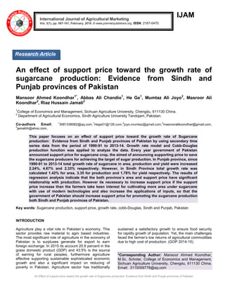An Effect of support price toward the growth rate of Sugarcane production: Evidence from Sindh and Punjab provinces of Pakistan
IJAM
An effect of support price toward the growth rate of
sugarcane production: Evidence from Sindh and
Punjab provinces of Pakistan
Mansoor Ahmed Koondhar1*
, Abbas Ali Chandio1
, He Ge1
, Mumtaz Ali Joyo2
, Masroor Ali
Koondhar2
, Riaz Hussain Jamali2
1
College of Economics and Management, Sichuan Agriculture University, Chengdu, 611130 China.
2
Department of Agricultural Economics, Sindh Agriculture University Tandojam, Pakistan.
Co-authors Email: 1
3081336062@qq.com,
1
Hege01@126.com,
2
joyo.mumtaz@gmail.com,
2
masrooralikoondhar@gmail.com,
2
jamalirh@ahoo.com,
This paper focuses on an effect of support price toward the growth rate of Sugarcane
production: Evidence from Sindh and Punjab provinces of Pakistan by using secondary time
series data from the period of 1990-91 to 2013-14. Growth rate model and Cobb-Douglas
production function was applied to analyze the data. Every year government of Pakistan
announced support price for sugarcane crop, the aimed of announcing supporting price to save
the sugarcane producers for achieving the target of sugar production. In Punjab province, since
1990-91 to 2013-14 total growth rate of sugarcane in area, production and yield were increased
2.24%, 4.67% and 2.33% respectively. However, in Sindh Province total growth rate was
calculated 1.42% for area, 3.35 for production and 1.78% for yield respectively. The results of
regression analysis indicate that the both province`s area and support price have significant
relationship with production. However its necessary to increase support price if the support
price increase than the farmers take keen interest for cultivating more area under sugarcane
with use of modern technologies and also increase the applications of inputs, so that the
government of Pakistan should increase support price for promoting the sugarcane production
both Sindh and Punjab provinces of Pakistan.
Key words: Sugarcane production, support price, growth rate, cobb-Douglas, Sindh and Punjab, Pakistan
INTRODUCTION
Agriculture play a vital role in Pakistan`s economy. This
sector provides raw material to agro based industries.
The most significant role of agriculture in the economy of
Pakistan is to surpluses generate for export to earn
foreign exchange. In 2015 its account 20.9 percent in the
grass domestic product (GDP) and 43.5% is the source
of earning for rural peoples, furthermore agriculture
effective supporting sustainable sophisticated economic
growth and also a significant impact on reducing of
poverty in Pakistan. Agriculture sector has traditionally
sustained a satisfactory growth to ensure food security
for rapidly growth of population. Yet, the main challenges
faced the farmer’s low returns of agricultural commodities
due to high cost of production. (GOP 2014-15)
*Corresponding Author: Mansoor Ahmed Koondhar,
M.Sc. Scholar, College of Economics and Management,
Sichuan Agriculture University, Chengdu, 611130 China.
Email: 3115059778@qq.com
International Journal of Agricultural Marketing
Vol. 3(1), pp. 097-101, February, 2016. © www.premierpublishers.org. ISSN: 2167-0470
Research Article
 