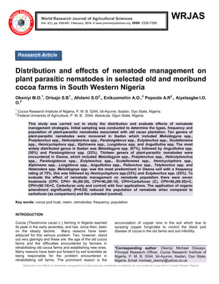Distribution and effects of nematode management on plant parasitic nematodes in selected old and moribund cocoa farms in South Western Nigeria
WRJAS
Distribution and effects of nematode management on
plant parasitic nematodes in selected old and moribund
cocoa farms in South Western Nigeria
Okeniyi M.O.1
, Orisajo S.B1
., Afolami S.O2
., Enikuomehin A.O.,2
Popoola A.R2
., Aiyelaagbe I.O.
O.2
1
Cocoa Research Institute of Nigeria, P. M. B. 5244, Idi-Ayunre, Ibadan, Oyo State, Nigeria.
2
Federal University of Agriculture, P. M. B. 2044. Abeokuta, Ogun State, Nigeria
This study was carried out to study the distribution and evaluate effects of nematode
management strategies. Initial sampling was conducted to determine the types, frequency and
population of plant-parasitic nematodes associated with old cacao plantation. Ten genera of
plant-parasitic nematodes were recovered in Ibadan which included Meloidogyne spp.,
Pratylenchus spp., Helicotylenchus spp., Paralongidorus spp., Eutylenchus spp., Scutellonema
spp., Hemicyclophora spp., Xiphinema spp., Longidorus spp. and Anguillulina spp. The most
widely distributed genus in Ibadan was Meloidogyne spp. (67%), followed by Anguillulina spp.
(50%) and Paralongidorus spp. (33%). Thirteen genera of plant-parasitic nematodes were
encountered in Owena, which included Meloidogyne spp., Pratylenchus spp., Helicotylenchus
spp., Paralongidorus spp., Eutylenchus spp., Scutellonema spp., Hemicyclophora spp.,
Xiphinema spp., Longidorus spp., Anguillulina spp., Psilenchus spp., Tetylenchus spp. and
Heterodera spp. Meloidognye spp. was the most predominant in Owena soil with a frequency
rating of 75%, this was followed by Hemicyclophora spp.(33%) and Eutylenchus spp. (25%). To
evaluate the effect of nematode management on nematode population there were seven
treatments (CPH, CPH+ NL(80:20), CPH+NL(90:10), CPH+Carbofuran (C), CPH+NL(80:20)+C,
CPH+(90:10)+C, Carbofuran only and control) with four applications. The application of organic
amendment significantly (P=0.05) reduced the population of nematode when compared to
carbofuran (as comparison) and the untreated (control).
Key words: cocoa pod husk, neem, nematodes, frequency, population.
INTRODUCTION
Cocoa (Theobroma cacao L.) farming in Nigeria reached
its peak in the early seventies, and has ,since then, been
on the steady decline. Many reasons have been
adduced for this serious problem. Two, however, stand
out very glaringly and these are: the age of the old cocoa
farms and the difficulties encountered by farmers in
rehabilitating old cocoa farms and establishing new ones.
Many reasons have been put forward by soil scientists as
being responsible for the problem encountered in
rehabilitating old farms. The prominent reason is the
accumulation of copper ions in the soil which due to
spraying copper fungicides to control the black pod
disease of cocoa in the old farms and soil infertility.
*Corresponding author: Okeniyi Michael Olusayo,
Principal Research Officer, Cocoa Research Institute of
Nigeria, P. M. B. 5244, Idi-Ayunre, Ibadan, Oyo State,
Nigeria. Email: michael_okeniyi@yahoo.co.uk
World Research Journal of Agricultural Sciences
Vol. 3(1), pp. 039-047, February, 2016. © www.premierpublishers.org. ISSN: 2326-7266x
Research Article
 