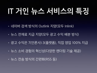 IT 거인 뉴스 서비스의 특징
• 네이버 검색 방식의 Outlink 지양(모두 Inlink)
• 뉴스 전재료 지급 지양(모두 광고 수익 배분 방식)
• 광고 수익은 7(언론사):3(플랫폼), 직접 영업 100% 지급
• 뉴스 소비 경험의 혁신성(다양한 렌더링 기술 제공)
• 뉴스 전송 방식의 간편화(RSS 등)
 
