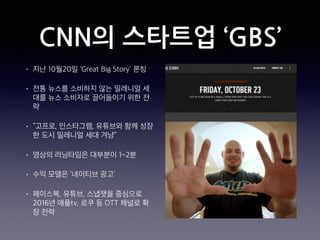 CNN의 스타트업 ‘GBS’
• 지난 10월20일 ‘Great Big Story’ 론칭
• 전통 뉴스를 소비하지 않는 밀레니얼 세
대를 뉴스 소비자로 끌어들이기 위한 전
략
• “고프로, 인스타그램, 유튜브와 함께 성장
한 도시 밀레니얼 세대 겨냥”
• 영상의 러닝타임은 대부분이 1~2분
• 수익 모델은 ‘네이티브 광고’
• 페이스북, 유튜브, 스냅챗을 중심으로
2016년 애플tv, 로쿠 등 OTT 채널로 확
장 전략
 