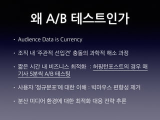왜 A/B 테스트인가
• Audience Data is Currency
• 조직 내 ‘주관적 선입견’ 충돌의 과학적 해소 과정
• 짧은 시간 내 비즈니스 최적화 : 허핑턴포스트의 경우 매
기사 5분씩 A/B 테스팅
• 사용자 ‘정규분포’에 대한 이해 : 빅마우스 편향성 제거
• 분산 미디어 환경에 대한 최적화 대응 전략 추론
 