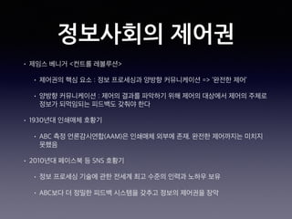 정보사회의 제어권
• 제임스 베니거 <컨트롤 레볼루션>
• 제어권의 핵심 요소 : 정보 프로세싱과 양방향 커뮤니케이션 => ‘완전한 제어’
• 양방향 커뮤니케이션 : 제어의 결과를 파악하기 위해 제어의 대상에서 제어의 주체로
정보가 되먹임되는 피드백도 갖춰야 한다
• 1930년대 인쇄매체 호황기
• ABC 측정 언론감시연합(AAM)은 인쇄매체 외부에 존재. 완전한 제어까지는 미치지
못했음
• 2010년대 페이스북 등 SNS 호황기
• 정보 프로세싱 기술에 관한 전세계 최고 수준의 인력과 노하우 보유
• ABC보다 더 정밀한 피드백 시스템을 갖추고 정보의 제어권을 장악
 