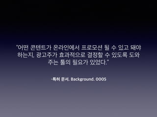 –특허 문서. Background. 0005
“어떤 콘텐트가 온라인에서 프로모션 될 수 있고 돼야
하는지, 광고주가 효과적으로 결정할 수 있도록 도와
주는 툴의 필요가 있었다.”
 