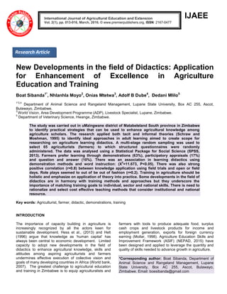 IJAEE
New Developments in the field of Didactics: Application
for Enhancement of Excellence in Agriculture
Education and Training
Boat Sibanda1*
, Nhlanhla Moyo2
, Onias Mtetwa3
, Adolf B Dube4
, Dedani Mlilo5
1*2,4
Department of Animal Science and Rangeland Management, Lupane State University, Box AC 255, Ascot,
Bulawayo, Zimbabwe.
3
World Vision, Area Development Programme (ADP), Livestock Specialist, Lupane, Zimbabwe.
5
Department of Veterinary Science, Hwange, Zimbabwe.
The study was carried out in uMzingwane district of Matabeleland South province in Zimbabwe
to identify practical strategies that can be used to enhance agricultural knowledge among
agriculture scholars. The research applied both tacit and informal theories (Schraw and
Moshman, 1995) to identify ideal approaches in adult learning aimed to create scope for
researching on agriculture learning didactics. A multi-stage random sampling was used to
select 65 agriculturists (farmers) to which structured questionnaires were randomly
administered. The data was analysed using a Statistical Package for Social Science (SPSS,
2013). Farmers prefer learning through demonstrations (63%), participatory appraisals (17%)
and question and answer (10%). There was an association in learning didactics using
demonstration methods and word instruction: (X
2
=11.673, P<0.05). There was also strong
positive correlation (r=0.8) between knowledge application using field trials and open or field
days. Role plays seemed to out of be out of fashion (r=0.2). Training in agriculture should be
holistic and emphasize on application of theory into practice. Some developments in the field of
didactics are in harmony with training methods and approaches but they underscore the
importance of matching training goals to individual, sector and national skills. There is need to
rationalize and select cost effective teaching methods that consider institutional and national
resource.
Key words: Agriculturist, farmer, didactic, demonstrations, training
INTRODUCTION
The importance of capacity building in agriculture is
increasingly recognized by all the actors keen for
sustainable development. Hess et al., (2013) and Helt
(1996) argue that knowledge as ‘human capital’ has
always been central to economic development. Limited
capacity to adopt new developments in the field of
didactics to enhance agricultural knowledge, skills and
attitudes among aspiring agriculturists and farmers
undermines effective execution of collective vision and
goals of many developing countries in Africa (World bank,
2007). The greatest challenge to agricultural education
and training in Zimbabwe is to equip agriculturalists and
farmers with tools to produce adequate food, surplus
cash crops and livestock products for income and
employment generation, exports for foreign currency
earning (Mollar, 1998). Agriculture Education Skills and
Improvement Framework (ASIF) (NEPAD, 2015) have
been designed and applied to leverage the quantity and
quality of skills needed to advance growth in agriculture.
*Corresponding author: Boat Sibanda, Department of
Animal Science and Rangeland Management, Lupane
State University, Box AC 255, Ascot, Bulawayo,
Zimbabwe. Email: boesibanda@gmail.com
International Journal of Agricultural Education and Extension
Vol. 2(1), pp. 013-016, March, 2016. © www.premierpublishers.org, ISSN: 2167-0477
Research Article
 