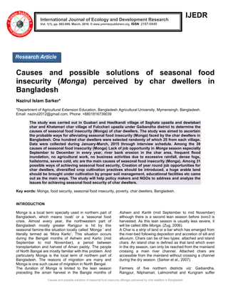 Causes and possible solutions of seasonal food insecurity (Monga) perceived by char dwellers in Bangladesh
IJEDR
Causes and possible solutions of seasonal food
insecurity (Monga) perceived by char dwellers in
Bangladesh
Nazirul Islam Sarker*
*Department of Agricultural Extension Education, Bangladesh Agricultural University, Mymensingh, Bangladesh.
Email: nazirul2012@gmail.com, Phone: +8801816739039
The study was carried out in Guabari and Hasilkandi village of Saghata upazila and dewlabari
char and Khatamari char village of Fulcchari upazila under Gaibandha district to determine the
causes of seasonal food insecurity (Monga) of char dwellers. The study was aimed to ascertain
the probable ways for alleviating seasonal food insecurity (Monga) faced by the char dwellers in
Bangladesh. One hundred char dwellers were selected randomly of which 25 from each village.
Data were collected during January-March, 2015 through interview schedule. Among the 39
causes of seasonal food insecurity (Monga) Lack of job opportunity in Monga season especially
September to December in every year, river bank erosion in the char area, frequent flood
inundation, no agricultural work, no business activities due to excessive rainfall, dense fogs,
hailstorms, severe cold, etc are the main causes of seasonal food insecurity (Monga). Among 31
possible ways of achieving seasonal food security, Creation of year round job opportunities for
char dwellers, diversified crop cultivation practices should be introduced, a huge arable land
should be brought under cultivation by proper soil management, educational facilities etc came
out as the main ways. The study will help policy makers and NGOs to address and analyze the
issues for achieving seasonal food security of char dwellers.
Key words: Monga, food security, seasonal food insecurity, poverty, char dwellers, Bangladesh.
INTRODUCTION
Monga is a local term specially used in northern part of
Bangladesh, which means „ovab‟ or a „seasonal food
crisis. Almost every year, the northwestern part of
Bangladesh mostly greater Rangpur is hit by this
seasonal famine-like situation locally called „Monga ‟ and
literally termed as „Mora Kartic‟. This situation occurs
during the Bengali months of Ashwin and Kartic (mid
September to mid November), a period between
transplantation and harvest of Aman paddy. The people
of North Bangal are mostly familiar with this problem. And
particularly Monga is the local term of northern part of
Bangladesh. The reasons of migration are many and
Monga is one such cause of migration in North Bengal.
The duration of Monga is limited to the lean season
preceding the aman harvest in the Bangla months of
Ashwin and Kartik (mid September to mid November)
although there is a second lean season before boro3 is
harvested. As this lean season is usually less severe, it
will be called little Monga. (Zug, 2006).
A Char is a strip of land or a bar which has emerged from
the river-bed following deposition and accretion of silt and
alluvium. Chars can be of two types: attached and island
chars. An island char is defined as that land which even
in the dry season, can only be reached from the mainland
crossing a main river channel. Attached chars are
accessible from the mainland without crossing a channel
during the dry season. (Sarker et al., 2007).
Farmers of five northern districts viz: Gaibandha,
Rangpur, Nilphamari, Lalmonirhat and Kurigram suffer
International Journal of Ecology and Development Research
Vol. 1(1), pp. 002-009, March, 2016. © www.premierpublishers.org. ISSN: 2167-0449
Research Article
 