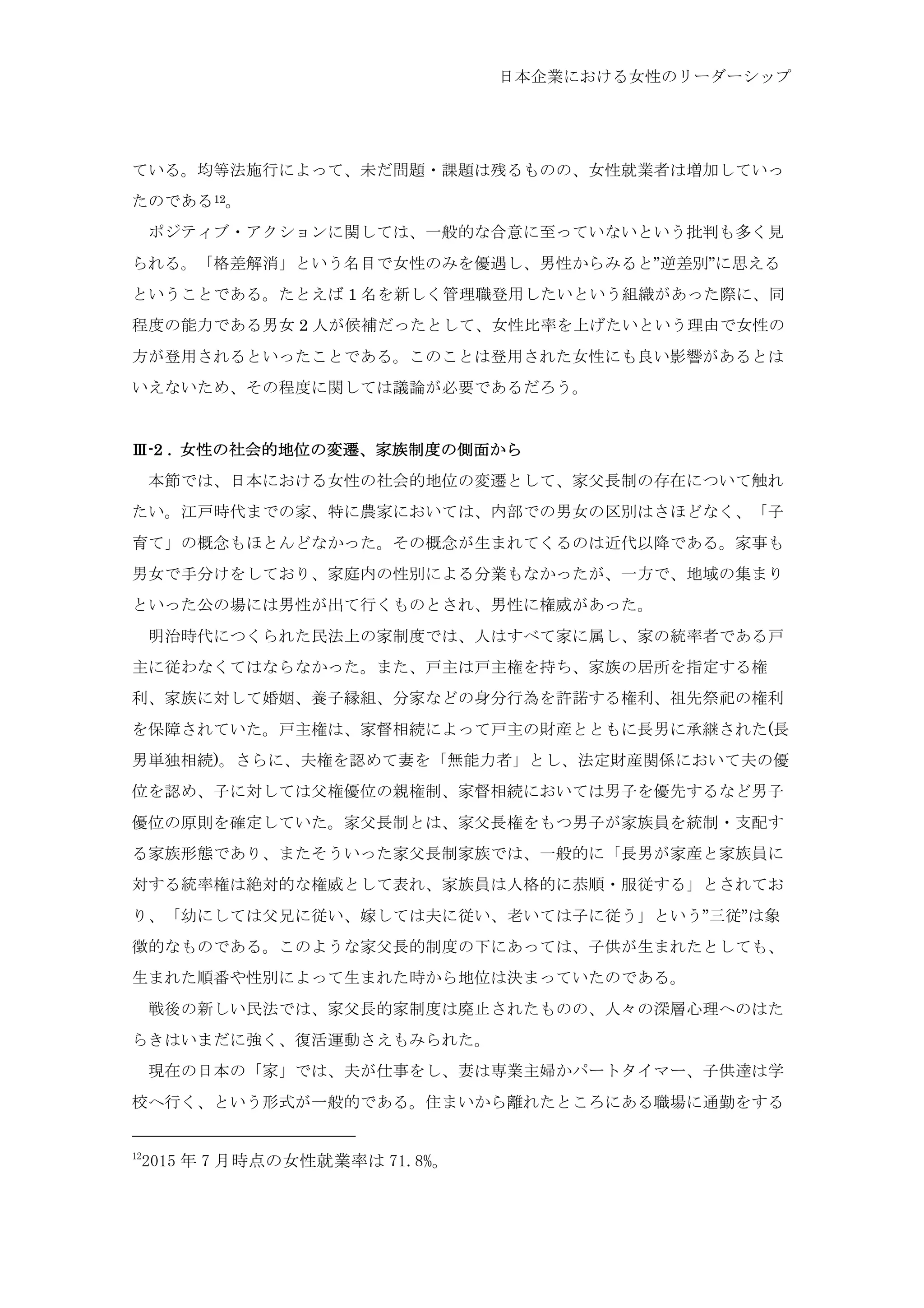 日本企業における女性のリーダーシップ
ている。均等法施行によって、未だ問題・課題は残るものの、女性就業者は増加していっ
たのである12。
	
  ポジティブ・アクションに関しては、一般的な合意に至っていないという批判も多く見
られる。「格差解消」という名目で女性のみを優遇し、男性からみると”逆差別”に思える
ということである。たとえば 1 名を新しく管理職登用したいという組織があった際に、同
程度の能力である男女 2 人が候補だったとして、女性比率を上げたいという理由で女性の
方が登用されるといったことである。このことは登用された女性にも良い影響があるとは
いえないため、その程度に関しては議論が必要であるだろう。
Ⅲ-2 . 女性の社会的地位の変遷、家族制度の側面から
	
  本節では、日本における女性の社会的地位の変遷として、家父長制の存在について触れ
たい。江戸時代までの家、特に農家においては、内部での男女の区別はさほどなく、「子
育て」の概念もほとんどなかった。その概念が生まれてくるのは近代以降である。家事も
男女で手分けをしており、家庭内の性別による分業もなかったが、一方で、地域の集まり
といった公の場には男性が出て行くものとされ、男性に権威があった。
	
  明治時代につくられた民法上の家制度では、人はすべて家に属し、家の統率者である戸
主に従わなくてはならなかった。また、戸主は戸主権を持ち、家族の居所を指定する権
利、家族に対して婚姻、養子縁組、分家などの身分行為を許諾する権利、祖先祭祀の権利
を保障されていた。戸主権は、家督相続によって戸主の財産とともに長男に承継された(長
男単独相続)。さらに、夫権を認めて妻を「無能力者」とし、法定財産関係において夫の優
位を認め、子に対しては父権優位の親権制、家督相続においては男子を優先するなど男子
優位の原則を確定していた。家父長制とは、家父長権をもつ男子が家族員を統制・支配す
る家族形態であり、またそういった家父長制家族では、一般的に「長男が家産と家族員に
対する統率権は絶対的な権威として表れ、家族員は人格的に恭順・服従する」とされてお
り、「幼にしては父兄に従い、嫁しては夫に従い、老いては子に従う」という”三従”は象
徴的なものである。このような家父長的制度の下にあっては、子供が生まれたとしても、
生まれた順番や性別によって生まれた時から地位は決まっていたのである。
	
  戦後の新しい民法では、家父長的家制度は廃止されたものの、人々の深層心理へのはた
らきはいまだに強く、復活運動さえもみられた。
	
  現在の日本の「家」では、夫が仕事をし、妻は専業主婦かパートタイマー、子供達は学
校へ行く、という形式が一般的である。住まいから離れたところにある職場に通勤をする
12
2015 年 7 月時点の女性就業率は 71.8%。	
 
 
