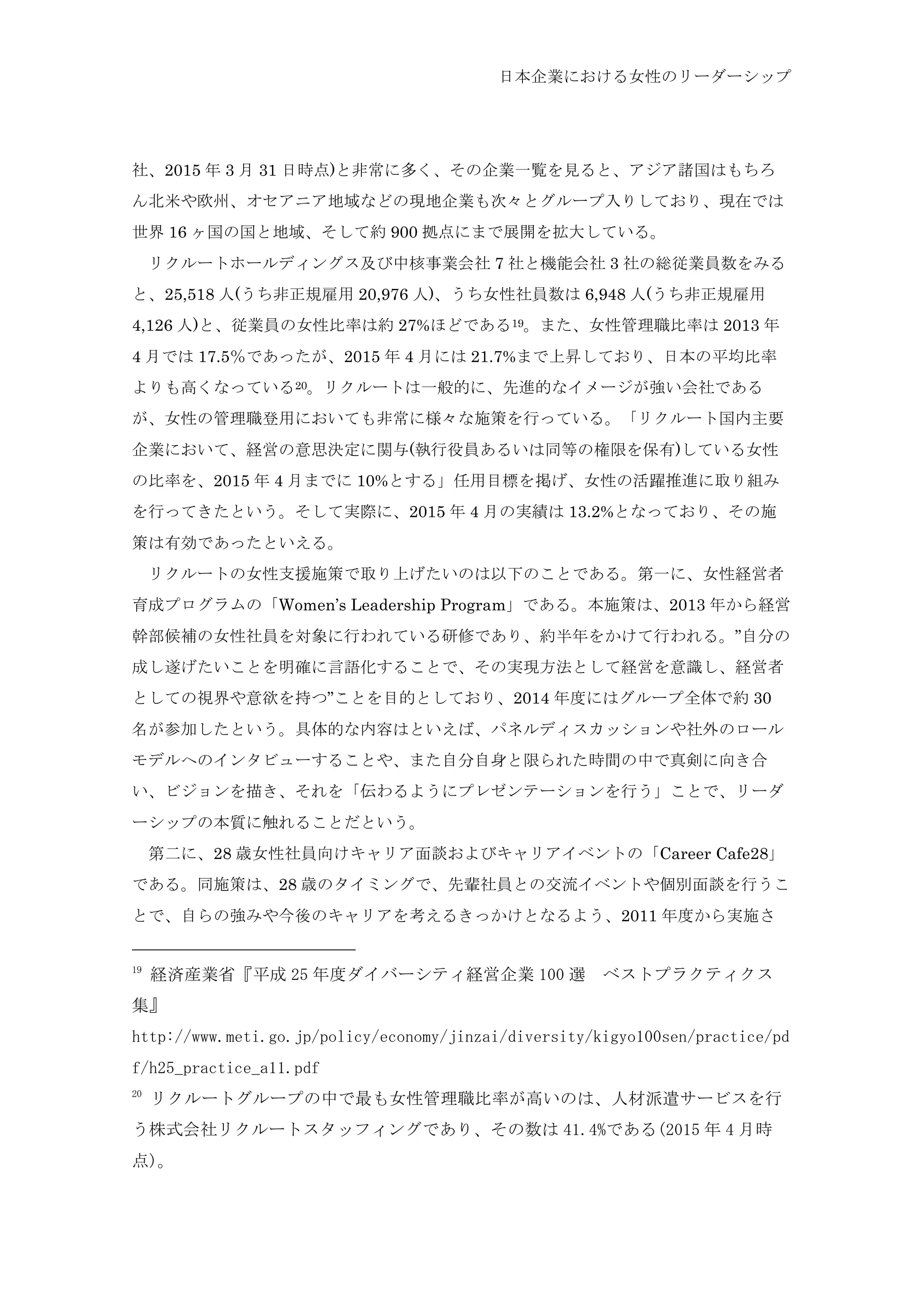 日本企業における女性のリーダーシップ
社、2015 年 3 月 31 日時点)と非常に多く、その企業一覧を見ると、アジア諸国はもちろ
ん北米や欧州、オセアニア地域などの現地企業も次々とグループ入りしており、現在では
世界 16 ヶ国の国と地域、そして約 900 拠点にまで展開を拡大している。
	
  リクルートホールディングス及び中核事業会社 7 社と機能会社 3 社の総従業員数をみる
と、25,518 人(うち非正規雇用 20,976 人)、うち女性社員数は 6,948 人(うち非正規雇用
4,126 人)と、従業員の女性比率は約 27%ほどである19。また、女性管理職比率は 2013 年
4 月では 17.5％であったが、2015 年 4 月には 21.7%まで上昇しており、日本の平均比率
よりも高くなっている20。リクルートは一般的に、先進的なイメージが強い会社である
が、女性の管理職登用においても非常に様々な施策を行っている。「リクルート国内主要
企業において、経営の意思決定に関与(執行役員あるいは同等の権限を保有)している女性
の比率を、2015 年 4 月までに 10%とする」任用目標を掲げ、女性の活躍推進に取り組み
を行ってきたという。そして実際に、2015 年 4 月の実績は 13.2%となっており、その施
策は有効であったといえる。
	
  リクルートの女性支援施策で取り上げたいのは以下のことである。第一に、女性経営者
育成プログラムの「Women’s Leadership Program」である。本施策は、2013 年から経営
幹部候補の女性社員を対象に行われている研修であり、約半年をかけて行われる。”自分の
成し遂げたいことを明確に言語化することで、その実現方法として経営を意識し、経営者
としての視界や意欲を持つ”ことを目的としており、2014 年度にはグループ全体で約 30
名が参加したという。具体的な内容はといえば、パネルディスカッションや社外のロール
モデルへのインタビューすることや、また自分自身と限られた時間の中で真剣に向き合
い、ビジョンを描き、それを「伝わるようにプレゼンテーションを行う」ことで、リーダ
ーシップの本質に触れることだという。
	
  第二に、28 歳女性社員向けキャリア面談およびキャリアイベントの「Career Cafe28」
である。同施策は、28 歳のタイミングで、先輩社員との交流イベントや個別面談を行うこ
とで、自らの強みや今後のキャリアを考えるきっかけとなるよう、2011 年度から実施さ
19
	
 経済産業省『平成 25 年度ダイバーシティ経営企業 100 選	
  ベストプラクティクス
集』	
 
http://www.meti.go.jp/policy/economy/jinzai/diversity/kigyo100sen/practice/pd
f/h25_practice_a11.pdf	
 
20
	
 リクルートグループの中で最も女性管理職比率が高いのは、人材派遣サービスを行
う株式会社リクルートスタッフィングであり、その数は 41.4%である(2015 年 4 月時
点)。	
 
 