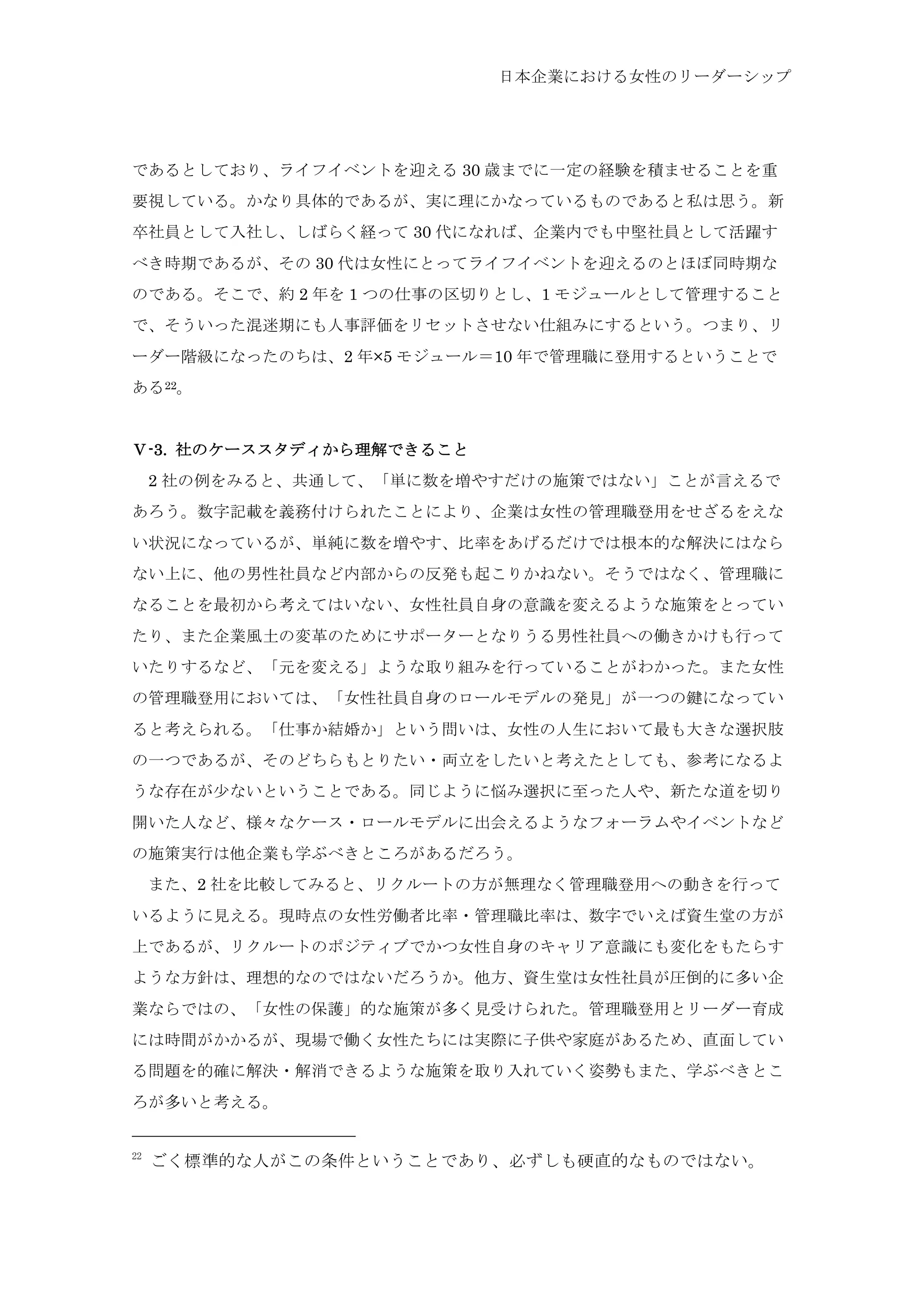 日本企業における女性のリーダーシップ
であるとしており、ライフイベントを迎える 30 歳までに一定の経験を積ませることを重
要視している。かなり具体的であるが、実に理にかなっているものであると私は思う。新
卒社員として入社し、しばらく経って 30 代になれば、企業内でも中堅社員として活躍す
べき時期であるが、その 30 代は女性にとってライフイベントを迎えるのとほぼ同時期な
のである。そこで、約 2 年を 1 つの仕事の区切りとし、1 モジュールとして管理すること
で、そういった混迷期にも人事評価をリセットさせない仕組みにするという。つまり、リ
ーダー階級になったのちは、2 年×5 モジュール＝10 年で管理職に登用するということで
ある22。
Ⅴ-3. 社のケーススタディから理解できること
	
  2 社の例をみると、共通して、「単に数を増やすだけの施策ではない」ことが言えるで
あろう。数字記載を義務付けられたことにより、企業は女性の管理職登用をせざるをえな
い状況になっているが、単純に数を増やす、比率をあげるだけでは根本的な解決にはなら
ない上に、他の男性社員など内部からの反発も起こりかねない。そうではなく、管理職に
なることを最初から考えてはいない、女性社員自身の意識を変えるような施策をとってい
たり、また企業風土の変革のためにサポーターとなりうる男性社員への働きかけも行って
いたりするなど、「元を変える」ような取り組みを行っていることがわかった。また女性
の管理職登用においては、「女性社員自身のロールモデルの発見」が一つの鍵になってい
ると考えられる。「仕事か結婚か」という問いは、女性の人生において最も大きな選択肢
の一つであるが、そのどちらもとりたい・両立をしたいと考えたとしても、参考になるよ
うな存在が少ないということである。同じように悩み選択に至った人や、新たな道を切り
開いた人など、様々なケース・ロールモデルに出会えるようなフォーラムやイベントなど
の施策実行は他企業も学ぶべきところがあるだろう。
	
  また、2 社を比較してみると、リクルートの方が無理なく管理職登用への動きを行って
いるように見える。現時点の女性労働者比率・管理職比率は、数字でいえば資生堂の方が
上であるが、リクルートのポジティブでかつ女性自身のキャリア意識にも変化をもたらす
ような方針は、理想的なのではないだろうか。他方、資生堂は女性社員が圧倒的に多い企
業ならではの、「女性の保護」的な施策が多く見受けられた。管理職登用とリーダー育成
には時間がかかるが、現場で働く女性たちには実際に子供や家庭があるため、直面してい
る問題を的確に解決・解消できるような施策を取り入れていく姿勢もまた、学ぶべきとこ
ろが多いと考える。
22
	
 ごく標準的な人がこの条件ということであり、必ずしも硬直的なものではない。	
 
 