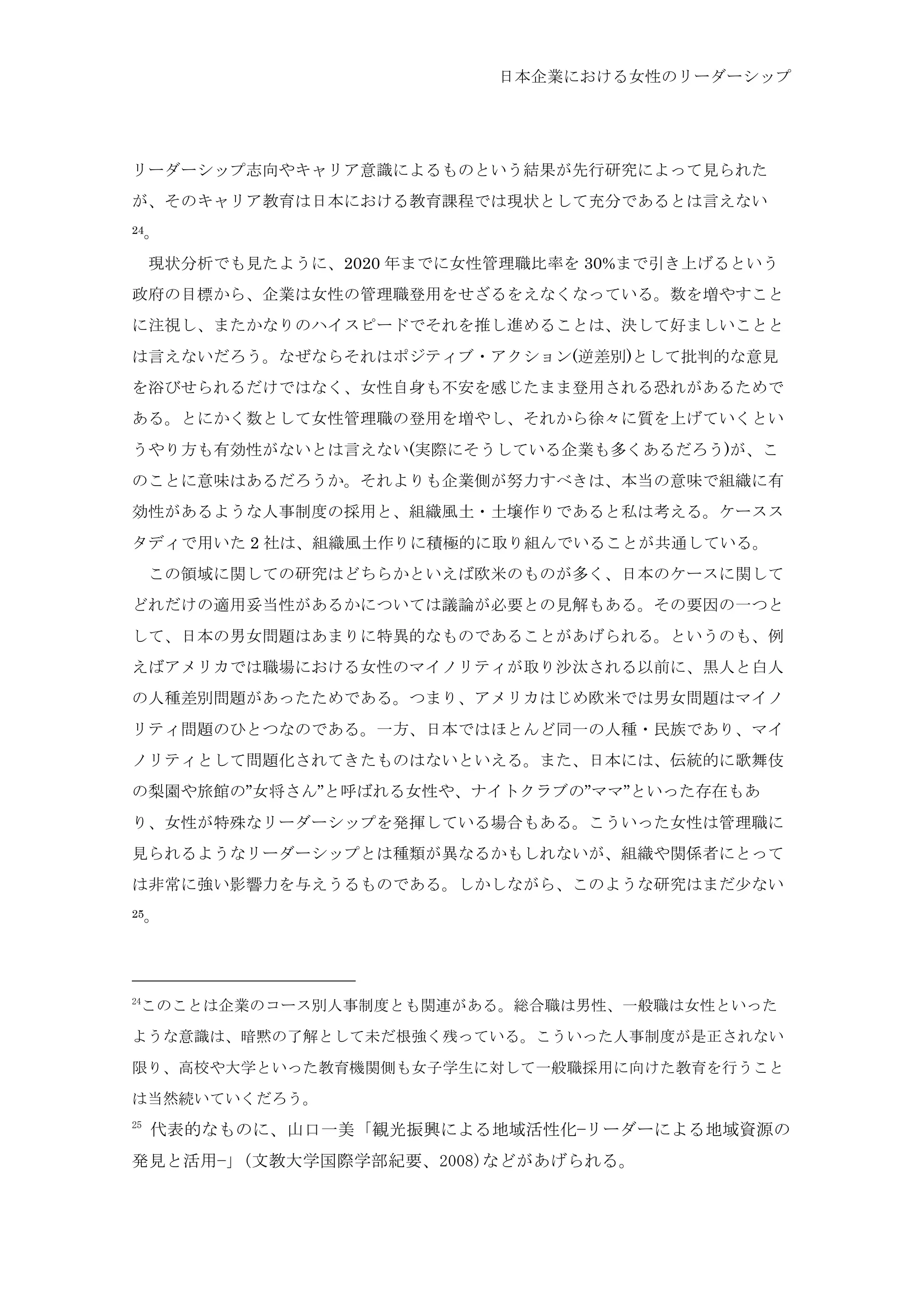 日本企業における女性のリーダーシップ
リーダーシップ志向やキャリア意識によるものという結果が先行研究によって見られた
が、そのキャリア教育は日本における教育課程では現状として充分であるとは言えない
24。
	
  現状分析でも見たように、2020 年までに女性管理職比率を 30%まで引き上げるという
政府の目標から、企業は女性の管理職登用をせざるをえなくなっている。数を増やすこと
に注視し、またかなりのハイスピードでそれを推し進めることは、決して好ましいことと
は言えないだろう。なぜならそれはポジティブ・アクション(逆差別)として批判的な意見
を浴びせられるだけではなく、女性自身も不安を感じたまま登用される恐れがあるためで
ある。とにかく数として女性管理職の登用を増やし、それから徐々に質を上げていくとい
うやり方も有効性がないとは言えない(実際にそうしている企業も多くあるだろう)が、こ
のことに意味はあるだろうか。それよりも企業側が努力すべきは、本当の意味で組織に有
効性があるような人事制度の採用と、組織風土・土壌作りであると私は考える。ケースス
タディで用いた 2 社は、組織風土作りに積極的に取り組んでいることが共通している。
	
  この領域に関しての研究はどちらかといえば欧米のものが多く、日本のケースに関して
どれだけの適用妥当性があるかについては議論が必要との見解もある。その要因の一つと
して、日本の男女問題はあまりに特異的なものであることがあげられる。というのも、例
えばアメリカでは職場における女性のマイノリティが取り沙汰される以前に、黒人と白人
の人種差別問題があったためである。つまり、アメリカはじめ欧米では男女問題はマイノ
リティ問題のひとつなのである。一方、日本ではほとんど同一の人種・民族であり、マイ
ノリティとして問題化されてきたものはないといえる。また、日本には、伝統的に歌舞伎
の梨園や旅館の”女将さん”と呼ばれる女性や、ナイトクラブの”ママ”といった存在もあ
り、女性が特殊なリーダーシップを発揮している場合もある。こういった女性は管理職に
見られるようなリーダーシップとは種類が異なるかもしれないが、組織や関係者にとって
は非常に強い影響力を与えうるものである。しかしながら、このような研究はまだ少ない
25。
24
このことは企業のコース別人事制度とも関連がある。総合職は男性、一般職は女性といった
ような意識は、暗黙の了解として未だ根強く残っている。こういった人事制度が是正されない
限り、高校や大学といった教育機関側も女子学生に対して一般職採用に向けた教育を行うこと
は当然続いていくだろう。	
 
25
	
 代表的なものに、山口一美「観光振興による地域活性化−リーダーによる地域資源の
発見と活用−」(文教大学国際学部紀要、2008)などがあげられる。	
 
 