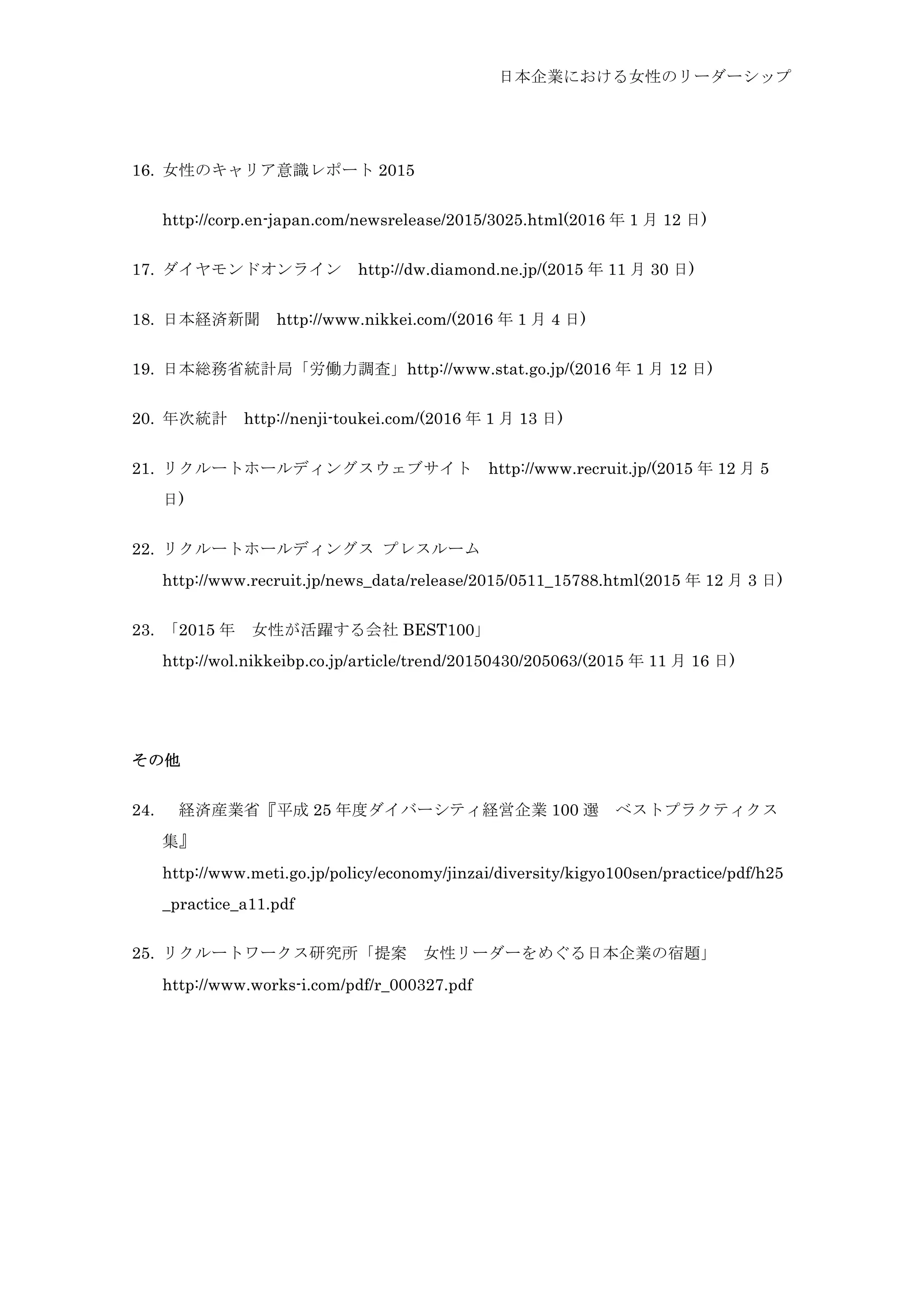日本企業における女性のリーダーシップ
16.   女性のキャリア意識レポート 2015
http://corp.en-japan.com/newsrelease/2015/3025.html(2016 年 1 月 12 日)
17.   ダイヤモンドオンライン	
  http://dw.diamond.ne.jp/(2015 年 11 月 30 日)
18.   日本経済新聞	
  http://www.nikkei.com/(2016 年 1 月 4 日)
19.   日本総務省統計局「労働力調査」http://www.stat.go.jp/(2016 年 1 月 12 日)
20.   年次統計	
  http://nenji-toukei.com/(2016 年 1 月 13 日)
21.   リクルートホールディングスウェブサイト	
  http://www.recruit.jp/(2015 年 12 月 5
日)
22.   リクルートホールディングス プレスルーム
http://www.recruit.jp/news_data/release/2015/0511_15788.html(2015 年 12 月 3 日)
23.   「2015 年	
  女性が活躍する会社 BEST100」
http://wol.nikkeibp.co.jp/article/trend/20150430/205063/(2015 年 11 月 16 日)
その他
24.   経済産業省『平成 25 年度ダイバーシティ経営企業 100 選	
  ベストプラクティクス
集』	
 
http://www.meti.go.jp/policy/economy/jinzai/diversity/kigyo100sen/practice/pdf/h25
_practice_a11.pdf
25.   リクルートワークス研究所「提案	
  女性リーダーをめぐる日本企業の宿題」
http://www.works-i.com/pdf/r_000327.pdf
 