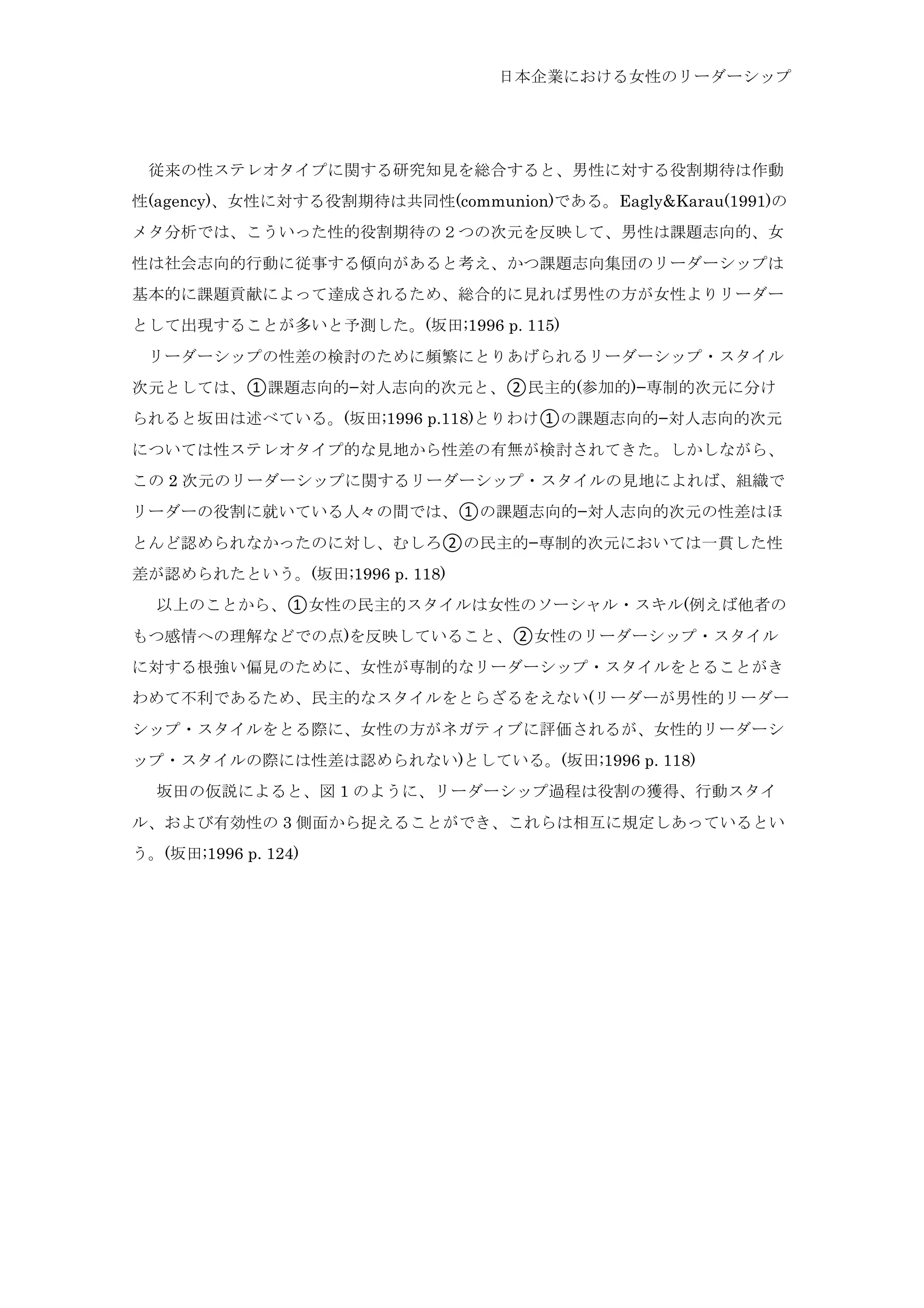 日本企業における女性のリーダーシップ
	
  従来の性ステレオタイプに関する研究知見を総合すると、男性に対する役割期待は作動
性(agency)、女性に対する役割期待は共同性(communion)である。Eagly&Karau(1991)の
メタ分析では、こういった性的役割期待の２つの次元を反映して、男性は課題志向的、女
性は社会志向的行動に従事する傾向があると考え、かつ課題志向集団のリーダーシップは
基本的に課題貢献によって達成されるため、総合的に見れば男性の方が女性よりリーダー
として出現することが多いと予測した。(坂田;1996 p. 115)
	
  リーダーシップの性差の検討のために頻繁にとりあげられるリーダーシップ・スタイル
次元としては、①課題志向的−対人志向的次元と、②民主的(参加的)−専制的次元に分け
られると坂田は述べている。(坂田;1996 p.118)とりわけ①の課題志向的−対人志向的次元
については性ステレオタイプ的な見地から性差の有無が検討されてきた。しかしながら、
この 2 次元のリーダーシップに関するリーダーシップ・スタイルの見地によれば、組織で
リーダーの役割に就いている人々の間では、①の課題志向的−対人志向的次元の性差はほ
とんど認められなかったのに対し、むしろ②の民主的−専制的次元においては一貫した性
差が認められたという。(坂田;1996 p. 118)
	
  以上のことから、①女性の民主的スタイルは女性のソーシャル・スキル(例えば他者の
もつ感情への理解などでの点)を反映していること、②女性のリーダーシップ・スタイル
に対する根強い偏見のために、女性が専制的なリーダーシップ・スタイルをとることがき
わめて不利であるため、民主的なスタイルをとらざるをえない(リーダーが男性的リーダー
シップ・スタイルをとる際に、女性の方がネガティブに評価されるが、女性的リーダーシ
ップ・スタイルの際には性差は認められない)としている。(坂田;1996 p. 118)
	
  坂田の仮説によると、図 1 のように、リーダーシップ過程は役割の獲得、行動スタイ
ル、および有効性の 3 側面から捉えることができ、これらは相互に規定しあっているとい
う。(坂田;1996 p. 124)
 