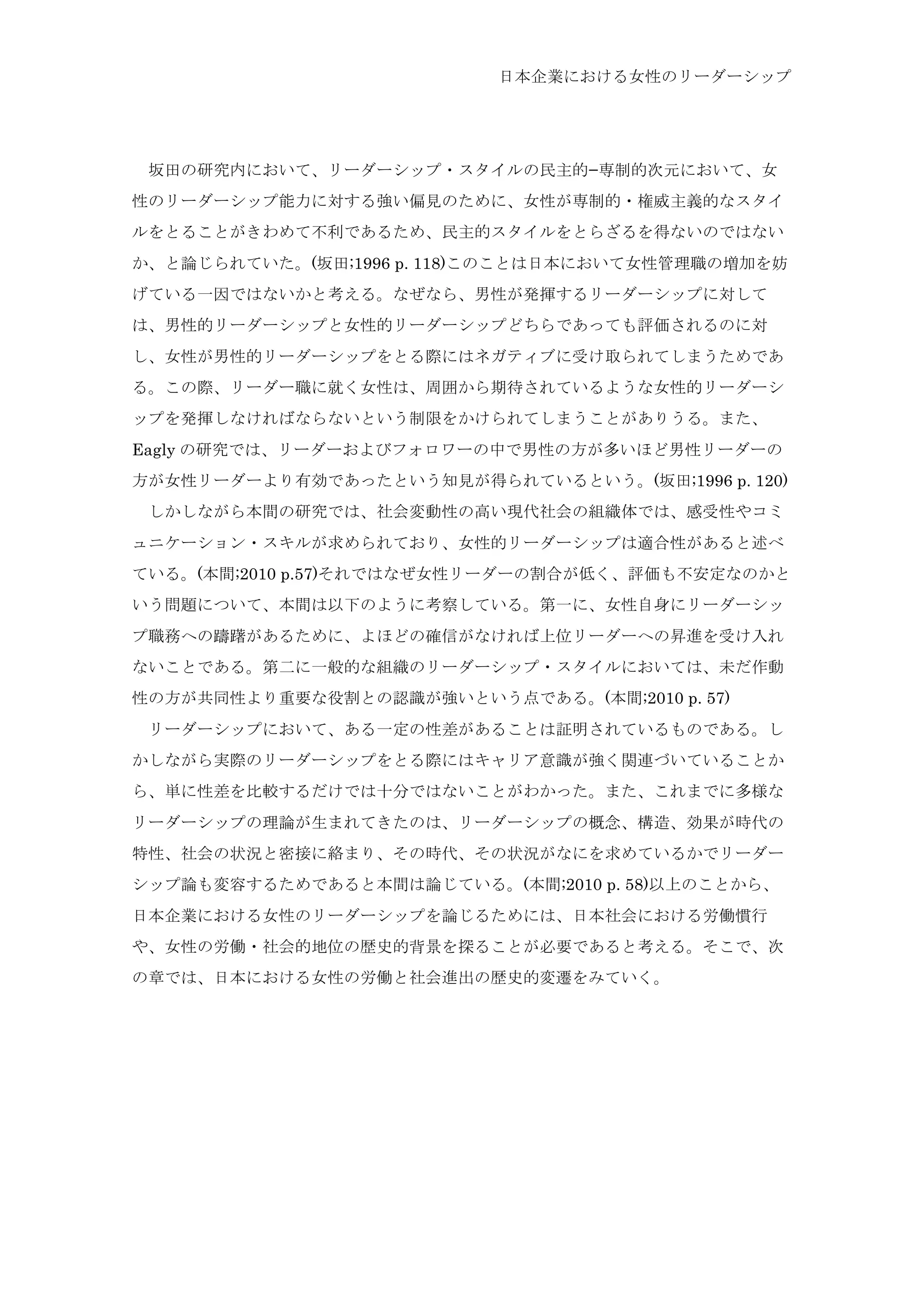 日本企業における女性のリーダーシップ
	
  坂田の研究内において、リーダーシップ・スタイルの民主的−専制的次元において、女
性のリーダーシップ能力に対する強い偏見のために、女性が専制的・権威主義的なスタイ
ルをとることがきわめて不利であるため、民主的スタイルをとらざるを得ないのではない
か、と論じられていた。(坂田;1996 p. 118)このことは日本において女性管理職の増加を妨
げている一因ではないかと考える。なぜなら、男性が発揮するリーダーシップに対して
は、男性的リーダーシップと女性的リーダーシップどちらであっても評価されるのに対
し、女性が男性的リーダーシップをとる際にはネガティブに受け取られてしまうためであ
る。この際、リーダー職に就く女性は、周囲から期待されているような女性的リーダーシ
ップを発揮しなければならないという制限をかけられてしまうことがありうる。また、
Eagly の研究では、リーダーおよびフォロワーの中で男性の方が多いほど男性リーダーの
方が女性リーダーより有効であったという知見が得られているという。(坂田;1996 p. 120)
	
  しかしながら本間の研究では、社会変動性の高い現代社会の組織体では、感受性やコミ
ュニケーション・スキルが求められており、女性的リーダーシップは適合性があると述べ
ている。(本間;2010 p.57)それではなぜ女性リーダーの割合が低く、評価も不安定なのかと
いう問題について、本間は以下のように考察している。第一に、女性自身にリーダーシッ
プ職務への躊躇があるために、よほどの確信がなければ上位リーダーへの昇進を受け入れ
ないことである。第二に一般的な組織のリーダーシップ・スタイルにおいては、未だ作動
性の方が共同性より重要な役割との認識が強いという点である。(本間;2010 p. 57)
	
  リーダーシップにおいて、ある一定の性差があることは証明されているものである。し
かしながら実際のリーダーシップをとる際にはキャリア意識が強く関連づいていることか
ら、単に性差を比較するだけでは十分ではないことがわかった。また、これまでに多様な
リーダーシップの理論が生まれてきたのは、リーダーシップの概念、構造、効果が時代の
特性、社会の状況と密接に絡まり、その時代、その状況がなにを求めているかでリーダー
シップ論も変容するためであると本間は論じている。(本間;2010 p. 58)以上のことから、
日本企業における女性のリーダーシップを論じるためには、日本社会における労働慣行
や、女性の労働・社会的地位の歴史的背景を探ることが必要であると考える。そこで、次
の章では、日本における女性の労働と社会進出の歴史的変遷をみていく。
 