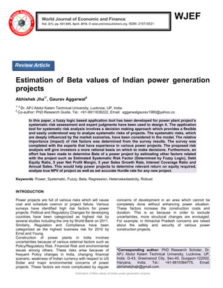 Estimation of Beta values of Indian power generation projects
WJEF
Estimation of Beta values of Indian power generation
projects
Abhishek Jha1*
, Gaurav Aggarwal2
1*,2
Dr. APJ Abdul Kalam Technical University, Lucknow, UP, India.
2
Co-author: PhD Research Guide, Tel.: +91-9911636222, Email: aggarwalgaurav1980@yahoo.co
In this paper, a fuzzy logic based application tool has been developed for power plant project’s
systematic risk assessment and expert judgments have been used to design it. The application
tool for systematic risk analysis involves a decision making approach which provides a flexible
and easily understood way to analyze systematic risks of projects. The systematic risks, which
are deeply influenced by the market scenarios, have been considered in the model. The relative
importance (impact) of risk factors was determined from the survey results. The survey was
completed with the experts that have experience in various power projects. The proposed risk
analysis will give investors a more rational basis on which to make decisions. Furthermore, an
effort has been made to determine Beta of a power project by estimating other factors related
with the project such as Estimated Systematic Risk Factor (Determined by Fuzzy Logic), Debt
Equity Ratio, 5 year Net Profit Margin, 5 year Sales Growth Rate, Interest Coverage Ratio and
Annual Sales. This would help power projects to determine relevant return on equity required,
analyze true NPV of project as well as set accurate Hurdle rate for any new project.
Keywords: Power, Systematic, Fuzzy, Beta, Regression, Heteroskedasticity, Robust
INTRODUCTION
Power projects are full of various risks which will cause
cost and schedule overrun or project failure. Various
surveys have identified high risk factors for power
projects. Political and Regulatory Changes for developing
countries have been categorized as highest risk by
several studies including the one by World Bank on 2011.
Similarly, Regulation and Compliance have been
categorized as the highest business risk for 2010 by
Ernst and Young.
Construction of power plants in India involves
uncertainties because of various external factors such as
Policy/Regulatory Risk, Financial Risk and environmental
issues among others. These risks arise because of
frequent Policy changes in India, changing financial
scenario, weakness of Indian currency with respect to US
Dollar and major environmental concerns of power
projects. These factors are more complicated by regular
concerns of development in an area which cannot be
completely done without enhancing power situation.
These factors increase the construction costs and
duration. This is so because in order to exclude
uncertainties, more structural changes are envisaged.
For example, in Himachal Pradesh concerns are raised
about the safety and security of various power
construction projects.
*Corresponding author: PhD Research Scholar, Dr.
APJ Abdul Kalam Technical University, Lucknow, UP,
India. G-43, Greenwood City, Sec-40, Gurgaon-122002,
Haryana, India. Tel.: +91-9810364775, Email:
abhishekjhajk@gmail.com
World Journal of Economic and Finance
Vol. 2(1), pp. 021-045, April, 2016. © www.premierpublishers.org, ISSN: 2107-0531 x
Review Article
 