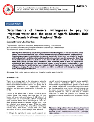 Determinants of farmers’ willingness to pay for irrigation water use: the case of Agarfa District, Bale Zone, Oromia National Regional State
JAERD
Determinants of farmers’ willingness to pay for
irrigation water use: the case of Agarfa District, Bale
Zone, Oromia National Regional State
Meseret Birhane1*
, Endrias Geta2
1*
Department of Agricultural economics, Addis Ababa University, Fiche, Ethiopia.
2
Agricultural Economics and Agribusiness,Haramaya University, Dire Dawa Ethiopia.
2
Co-author email: geta.endrias@gmail.com
The objective of the study was to analyse determinants of willingness to pay for irrigation water
use by individual households. Both primary and secondary data were used for these purposes.
The primary data were collected from 120 sample households drawn from two kebeles of Agarfa
district. Descriptive and inferential statistics and tobit model were used to analyse the data. The
result of tobit model showed that sex of the household, educational level of the household
head, total annual income, credit utilization, and perceived trend in rain fed agricultural
productivity were positively and significantly related to the probability willingness to pay
whereas, family size and initial bid were negatively and significantly related to the probability
willingness to pay. Therefore, these variables should be considered while designing irrigation
water related projects in the area.
Keywords: Tobit model, Maximum willingness to pay for irrigation water, Initial bid
INTRODUCTION
Water is an integral part of the ecosystem, aninfinite
natural resource and a social and economic good. Hence,
the issues of water availability, access and quality are of
fundamental importance to development, poverty
reduction and ecosystem sustainability (Aylewardet al.,
2010).
Ethiopia is “the water tower of Africa”, located in North
Eastern Africa. The country has more than 10 river
basins with an annual runoff volume of 122 billion m
3
of
surface water and an estimated 2.6 billion m
3
of ground
water potential, which makes an average of 1557.5 m
3
water available per person per year (MoWR, 2002). This
is a relatively large volume of water. Of the ten major
river basins of the country the largest four river basins
namely Abay, Baro-Akobo, Tekeze and Omo-Ghibe
account for 80%-90% of the country’s water resource.
In Ethiopia the agricultural sector heavily depends on
rainfall, which is characterized by high spatial variability
and seasonal fluctuation. The country is also
characterized by rapid population growth. So as to meet
the growing demand for food of this growing population
the country needs to have the right optimal resource use,
like water, to increase production and productivity. In this
regard irrigation will play a vital role to increase
production to meet the growing food demand and
stabilize agricultural production and productivity (MoWR,
2002).
*Corresponding author: Meseret Birhane, Department
of Agricultural economics, Addis Ababa University, Fiche
Ethiopia. Email: messamber@yahoo.com, Telephone:
+251912078619
Journal of Agricultural Economics and Rural Development
Vol. 3(1), pp. 073-078, April, 2016. © www.premierpublishers.org, ISSN: 2167-0477
Research Article
 