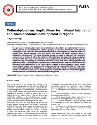 Cultural-pluralism: implications for national integration and socio-economic development in Nigeria
WJSA
Cultural-pluralism: implications for national integration
and socio-economic development in Nigeria
*Toyin Adefolaju
*Department of Sociology, Ekiti State University, Ado-Ekiti, Nigeria.
Telephone: +2348038554307; +2348026067755. E-mail: toyinremi2003@yahoo.com, toyin.adefolaju@eksu.edu.ng
The process by which nation states are created makes them to be a conglomerate of various
ethnic groups or sub-nationalities. These groups, as it were, surrender some of their
sovereignty to the new state with the central objective of providing security and welfare for the
people. This derives perhaps from the notion that things are better achieved within a
cooperative environment. The state therefore strives to create a peaceful and conducive
environment to enable it attain its objectives of sustainable development using appropriate
structures. The state also ensures that its various segments live in harmony in their day-to-day
interactions by establishing a consensus on norms, values and ethics of engagement. This
leads to forging a ‘homogeneous’ culture which further engenders peaceful co-existence and
socio-economic development of the country/state. However one cannot say this about Nigeria
where ethnic rivalry has continued to undermine her developmental efforts. This paper
examines the plural nature of Nigeria and concludes that rather than be an asset, the country’s
cultural pluralism is a draw-back to its development. Means of harmonious co-existence geared
towards national socio-economic development are suggested.
KEYWORDS: Cultural Pluralism, Rivalry, Development, National, Nigeria.
INTRODUCTION
The plural nature of all states has tended to be
contractual. Today all nations of the world are still striving
to create a harmonious and peaceful society for the
understanding of their common values. The atmospheres
of unity initially created among the various segments are
disappearing as each of them is making recoil to its
original ethnic or cultural roots. This has bred much
conflicts the world over to the extent that many countries
today are busier quenching the embers of discord than
tackling the developmental challenges facing them.
This stems from the fact that within the society the
existing various groups reflect the different, sometimes
conflicting, interests. Each group is engaged for the
purpose of fostering its parochial interests which are
derived from their mores, norms and values. The desire
to attain the respective group goals and objectives
invariably sets them in a competitive relationship with
others. Yet the attainment of groups‟ agenda is a function
of available resources and where they are scarce,
competition becomes more intense. In such a situation
behavioural patterns among the groups emerge whereby:
a. Competition for scarce resources breeds mutual
distrust;
b. Each group tends to distort its own position and,
on occasion, even falsify it;
c. Each group sees the others as the “enemy” and
forms its own stereotypes of opposing groups;
d. As conflict increases, individual groups become
more cohesive as they band together to defeat the
“enemy”, and
e. Emphasis is on strategy, gamesmanship, politics,
and power plays rather than on common societal
objectives (Gray and Starke, 1977).
Usually identification with and loyalty to the group
becomes more dominant than to the larger society. Each
World Journal of Sociology and Anthropology
Vol. 1(1), pp. 002-007, April, 2016. © www.premierpublishers.org, ISSN: 3213-2135
Review
 