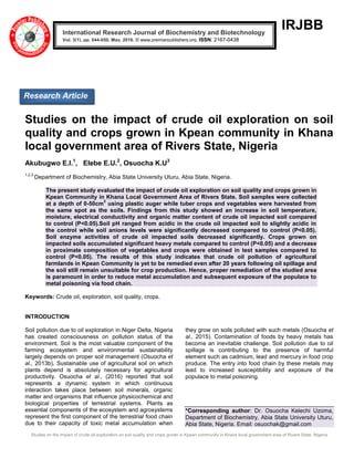 Studies on the impact of crude oil exploration on soil quality and crops grown in Kpean community in Khana local government area of Rivers State, Nigeria
IRJBB
Studies on the impact of crude oil exploration on soil
quality and crops grown in Kpean community in Khana
local government area of Rivers State, Nigeria
Akubugwo E.I.1
, Elebe E.U.2
, Osuocha K.U3
1,2,3
Department of Biochemistry, Abia State University Uturu, Abia State, Nigeria.
The present study evaluated the impact of crude oil exploration on soil quality and crops grown in
Kpean Community in Khana Local Government Area of Rivers State. Soil samples were collected
at a depth of 0-50cm
3
using plastic auger while tuber crops and vegetables were harvested from
the same spot as the soils. Findings from this study showed an increase in soil temperature,
moisture, electrical conductivity and organic matter content of crude oil impacted soil compared
to control (P<0.05).Soil pH ranged from acidic in the crude oil impacted soil to slightly acidic in
the control while soil anions levels were significantly decreased compared to control (P<0.05).
Soil enzyme activities of crude oil impacted soils decreased significantly. Crops grown on
impacted soils accumulated significant heavy metals compared to control (P<0.05) and a decrease
in proximate composition of vegetables and crops were obtained in test samples compared to
control (P<0.05). The results of this study indicates that crude oil pollution of agricultural
farmlands in Kpean Community is yet to be remedied even after 20 years following oil spillage and
the soil still remain unsuitable for crop production. Hence, proper remediation of the studied area
is paramount in order to reduce metal accumulation and subsequent exposure of the populace to
metal poisoning via food chain.
Keywords: Crude oil, exploration, soil quality, crops.
INTRODUCTION
Soil pollution due to oil exploration in Niger Delta, Nigeria
has created consciousness on pollution status of the
environment. Soil is the most valuable component of the
farming ecosystem and environmental sustainability
largely depends on proper soil management (Osuocha et
al., 2013b). Sustainable use of agricultural soil on which
plants depend is absolutely necessary for agricultural
productivity. Osuocha et al., (2016) reported that soil
represents a dynamic system in which continuous
interaction takes place between soil minerals, organic
matter and organisms that influence physicochemical and
biological properties of terrestrial systems. Plants as
essential components of the ecosystem and agrosystems
represent the first component of the terrestrial food chain
due to their capacity of toxic metal accumulation when
they grow on soils polluted with such metals (Osuocha et
al., 2015). Contamination of foods by heavy metals has
become an inevitable challenge. Soil pollution due to oil
spillage is contributing to the presence of harmful
element such as cadmium, lead and mercury in food crop
produce. The entry into food chain by these metals may
lead to increased susceptibility and exposure of the
populace to metal poisoning.
*Corresponding author: Dr. Osuocha Kelechi Uzoma,
Department of Biochemistry, Abia State University Uturu,
Abia State, Nigeria. Email: osuochak@gmail.com
International Research Journal of Biochemistry and Biotechnology
Vol. 3(1), pp. 044-050, May, 2016. © www.premierpublishers.org, ISSN: 2167-0438x
Research Article
 