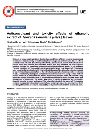Anticonvulsant and toxicity effects of ethanolic extract of Thevetia Peruviana (Pers.) leaves
IJE
Anticonvulsant and toxicity effects of ethanolic
extract of Thevetia Peruviana (Pers.) leaves
Ninsiima Herbert Izo1*
, Kirimuhuzya Claude2
, Okello Samuel3
1
Department of Physiology, Kampala International University- Western Campus P.O.Box 71 Ishaka Bushenyi,
Uganda.
2
Department of Pharmacology and Toxicology, Kampala International University- Western Campus Campus P.O.
Box 71 Ishaka Bushenyi, Uganda.
3
College of Veterinary medicine, Animal Resources and Bio- security Makerere University, P. O. Box 7062,
Kampala, Uganda.
Epilepsy is a neurologic condition due to disordered firing of brain neurons characterised
by seizures. Most currently available antiepileptic drugs are synthetic and do not offer a
complete cure yet with devastating side effects. Studies have shown that extracts from
certain plants can produce anticonvulsant effects and may, therefore be useful against
epileptic seizures. To investigate anticonvulsant effect of ethanolic extract of the leaves of
Thevetia peruviana on chemically induced seizures in Wister rats. Leaves of T. peruviana
were pulverised and extracted with ethanol. Graded doses of the ethanolic extract were used
to test for the anticonvulsant effect of the extract using pentylenetetrazole model of seizures
in rats. Acute toxicity testing and phytochemical analysis were done using Lorke’s method.
Graded doses of T. peruviana leaf extract significantly delayed onset of seizures. They
protected animals from death due to pentylenetetrazole-induced tonic seizures. There was
no death up to 3000mg/kg. The extract was found to be rich in essential oils, flavonoids,
alkaloid, phenols, proteins and resins. The ethanolic extract of the leaves of T. peruviana
contains compounds with anticonvulsant effects since it protected the animals from death
and delayed the onset of seizures produced by pentylenetetrazole and that is relatively safe.
Keywords: Thevetia peruviana, Antiepileptic activity, pentylenetetrazole, Seizures, rats.
INTRODUCTION
Epilepsy is a neurological disorder charaterised by
seizures or convulsions. Seizures refer to transient
alterations of behavior due to disordered, synchronous
and rhythmic firing of a population of brain neurons
(James OM, 2001). Seizures also predispose the
epileptics to risks like falling on sharp objects or fire,
which result in serious and sometimes fatal accidents.
The resulting deformities make them unfit for
employment and sometimes lead to discrimination
during recruitment. Consequently they are stigmatised
and have a lower quality of life than people with other
chronic illnesses (Scott RA et al., 2001).
Epilepsy affects approximately 50 million people
worldwide with about 12 million in subsaharan Africa
(Fisher R et al., 2005) and up to 5% of the world
population develops epilepsy in their lifetime. About
90% of people with epilepsy (PWE) live in developing
countries where there is limited access to health care
facilities and this tends to worsen their plight since such
patients do not receive adequate medical treatment
(Winkler et al.,2010).
*Corresponding author: Ninsiima Herbert Izo,
Department of Physiology, Kampala International
University- Western Campus P.O.Box 71 Ishaka
Bushenyi, Uganda. Email: herniz2001@yahoo.co.uk
Co-authors: Okello Samuel,
sokello@vetmed.mak.ac.ug +256782027533
Kirimuhuzya Claude: kirimuhuzya@gmail.com,
claudekirim@yahoo.co.uk +256772645991
International Journal of Ethnopharmacology
Vol. 2(1), pp. 007-013, May, 2016. © www.premierpublishers.org, ISSN: 1357-4285
Research Article
 
