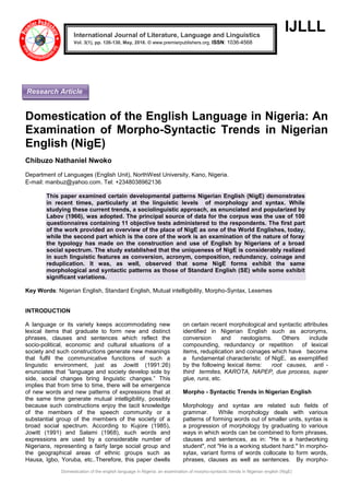 Domestication of the english language in Nigeria: an examination of morpho-syntactic trends in Nigerian english (NigE)
IJLLL
Domestication of the English Language in Nigeria: An
Examination of Morpho-Syntactic Trends in Nigerian
English (NigE)
Chibuzo Nathaniel Nwoko
Department of Languages (English Unit), NorthWest University, Kano, Nigeria.
E-mail: manbuz@yahoo.com. Tel: +2348038962136
This paper examined certain developmental patterns Nigerian English (NigE) demonstrates
in recent times, particularly at the linguistic levels of morphology and syntax. While
studying these current trends, a sociolinguistic approach, as enunciated and popularized by
Labov (1966), was adopted. The principal source of data for the corpus was the use of 100
questionnaires containing 11 objective tests administered to the respondents. The first part
of the work provided an overview of the place of NigE as one of the World Englishes, today,
while the second part which is the core of the work is an examination of the nature of foray
the typology has made on the construction and use of English by Nigerians of a broad
social spectrum. The study established that the uniqueness of NigE is considerably realized
in such linguistic features as conversion, acronym, composition, redundancy, coinage and
reduplication. It was, as well, observed that some NigE forms exhibit the same
morphological and syntactic patterns as those of Standard English (SE) while some exhibit
significant variations.
Key Words: Nigerian English, Standard English, Mutual intelligibility, Morpho-Syntax, Lexemes
INTRODUCTION
A language or its variety keeps accommodating new
lexical items that graduate to form new and distinct
phrases, clauses and sentences which reflect the
socio-political, economic and cultural situations of a
society and such constructions generate new meanings
that fulfil the communicative functions of such a
linguistic environment, just as Jowitt (1991:26)
enunciates that ”language and society develop side by
side, social changes bring linguistic changes.” This
implies that from time to time, there will be emergence
of new words and new patterns of expressions that at
the same time generate mutual intelligibility, possibly
because such constructions enjoy the tacit knowledge
of the members of the speech community or a
substantial group of the members of the society of a
broad social spectrum. According to Kujore (1985),
Jowitt (1991) and Salami (1968), such words and
expressions are used by a considerable number of
Nigerians, representing a fairly large social group and
the geographical areas of ethnic groups such as
Hausa, Igbo, Yoruba, etc..Therefore, this paper dwells
on certain recent morphological and syntactic attributes
identified in Nigerian English such as acronyms,
conversion and neologisms. Others include
compounding, redundancy or repetition of lexical
items, reduplication and coinages which have become
a fundamental characteristic of NigE, as exemplified
by the following lexical items: root causes, anti -
third termites, KAROTA, NAPEP, due process, super
glue, runs, etc.
Morpho - Syntactic Trends in Nigerian English
Morphology and syntax are related sub fields of
grammar. While morphology deals with various
patterns of forming words out of smaller units, syntax is
a progression of morphology by graduating to various
ways in which words can be combined to form phrases,
clauses and sentences, as in: "He is a hardworking
student", not "He is a working student hard." In morpho-
sytax, variant forms of words collocate to form words,
phrases, clauses as well as sentences. By morpho-
International Journal of Literature, Language and Linguistics
Vol. 3(1), pp. 126-130, May, 2016. © www.premierpublishers.org, ISSN: 1036-4568x
Research Article
 