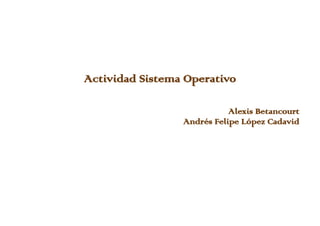 Actividad Sistema Operativo
Alexis Betancourt
Andrés Felipe López Cadavid
 