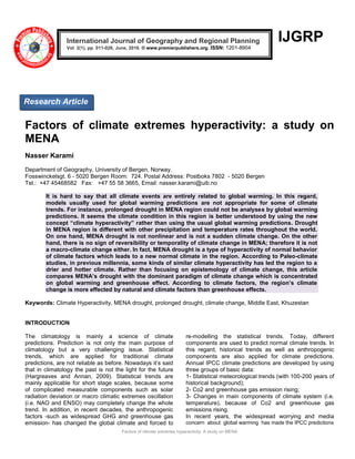 Factors of climate extremes hyperactivity: A study on MENA
IJGRP
Factors of climate extremes hyperactivity: a study on
MENA
Nasser Karami
Department of Geography, University of Bergen, Norway.
Fosswinckelsgt. 6 - 5020 Bergen Room: 724. Postal Address: Postboks 7802 - 5020 Bergen
Tel.: +47 45468582 Fax: +47 55 58 3665, Email: nasser.karami@uib.no
It is hard to say that all climate events are entirely related to global warming. In this regard,
models usually used for global warming predictions are not appropriate for some of climate
trends. For instance, prolonged drought in MENA region could not be analyses by global warming
predictions. It seems the climate condition in this region is better understood by using the new
concept “climate hyperactivity” rather than using the usual global warming predictions. Drought
in MENA region is different with other precipitation and temperature rates throughout the world.
On one hand, MENA drought is not nonlinear and is not a sudden climate change. On the other
hand, there is no sign of reversibility or temporality of climate change in MENA; therefore it is not
a macro-climate change either. In fact, MENA drought is a type of hyperactivity of normal behavior
of climate factors which leads to a new normal climate in the region. According to Paleo-climate
studies, in previous millennia, some kinds of similar climate hyperactivity has led the region to a
drier and hotter climate. Rather than focusing on epistemology of climate change, this article
compares MENA’s drought with the dominant paradigm of climate change which is concentrated
on global warming and greenhouse effect. According to climate factors, the region’s climate
change is more effected by natural and climate factors than greenhouse effects.
Keywords: Climate Hyperactivity, MENA drought, prolonged drought, climate change, Middle East, Khuzestan
INTRODUCTION
The climatology is mainly a science of climate
predictions. Prediction is not only the main purpose of
climatology but a very challenging issue. Statistical
trends, which are applied for traditional climate
predictions, are not reliable as before. Nowadays it‟s said
that in climatology the past is not the light for the future
(Hargreaves and Annan, 2009). Statistical trends are
mainly applicable for short stage scales, because some
of complicated measurable components such as solar
radiation deviation or macro climatic extremes oscillation
(i.e. NAO and ENSO) may completely change the whole
trend. In addition, in recent decades, the anthropogenic
factors -such as widespread GHG and greenhouse gas
emission- has changed the global climate and forced to
re-modelling the statistical trends. Today, different
components are used to predict normal climate trends. In
this regard, historical trends as well as anthropogenic
components are also applied for climate predictions.
Annual IPCC climate predictions are developed by using
three groups of basic data:
1- Statistical meteorological trends (with 100-200 years of
historical background);
2- Co2 and greenhouse gas emission rising;
3- Changes in main components of climate system (i.e.
temperature), because of Co2 and greenhouse gas
emissions rising.
In recent years, the widespread worrying and media
concern about global warming has made the IPCC predictions
International Journal of Geography and Regional Planning
Vol. 2(1), pp. 011-026, June, 2016. © www.premierpublishers.org. ISSN: 1201-8904
Research Article
 