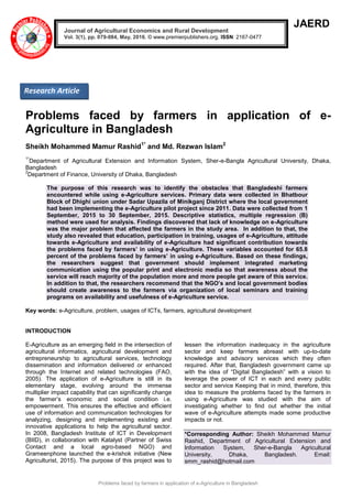Problems faced by farmers in application of e-Agriculture in Bangladesh
JAERD
Problems faced by farmers in application of e-
Agriculture in Bangladesh
Sheikh Mohammed Mamur Rashid1*
and Md. Rezwan Islam2
1*
Department of Agricultural Extension and Information System, Sher-e-Bangla Agricultural University, Dhaka,
Bangladesh
2
Department of Finance, University of Dhaka, Bangladesh
The purpose of this research was to identify the obstacles that Bangladeshi farmers
encountered while using e-Agriculture services. Primary data were collected in Bhatbour
Block of Dhighi union under Sadar Upazila of Minikganj District where the local government
had been implementing the e-Agriculture pilot project since 2011. Data were collected from 1
September, 2015 to 30 September, 2015. Descriptive statistics, multiple regression (B)
method were used for analysis. Findings discovered that lack of knowledge on e-Agriculture
was the major problem that affected the farmers in the study area. In addition to that, the
study also revealed that education, participation in training, usages of e-Agriculture, attitude
towards e-Agriculture and availability of e-Agriculture had significant contribution towards
the problems faced by farmers’ in using e-Agriculture. These variables accounted for 65.8
percent of the problems faced by farmers’ in using e-Agriculture. Based on these findings,
the researchers suggest that government should implement integrated marketing
communication using the popular print and electronic media so that awareness about the
service will reach majority of the population more and more people get aware of this service.
In addition to that, the researchers recommend that the NGO’s and local government bodies
should create awareness to the farmers via organization of local seminars and training
programs on availability and usefulness of e-Agriculture service.
Key words: e-Agriculture, problem, usages of ICTs, farmers, agricultural development
INTRODUCTION
E-Agriculture as an emerging field in the intersection of
agricultural informatics, agricultural development and
entrepreneurship to agricultural services, technology
dissemination and information delivered or enhanced
through the Internet and related technologies (FAO,
2005). The application of e-Agriculture is still in its
elementary stage, evolving around the immense
multiplier impact capability that can significantly change
the farmer’s economic and social condition i.e.
empowerment. This ensures the effective and efficient
use of information and communication technologies for
analyzing, designing and implementing existing and
innovative applications to help the agricultural sector.
In 2008, Bangladesh Institute of ICT in Development
(BIID), in collaboration with Katalyst (Partner of Swiss
Contact and a local agro-based NGO) and
Grameenphone launched the e-krishok initiative (New
Agriculturist, 2015). The purpose of this project was to
lessen the information inadequacy in the agriculture
sector and keep farmers abreast with up-to-date
knowledge and advisory services which they often
required. After that, Bangladesh government came up
with the idea of “Digital Bangladesh” with a vision to
leverage the power of ICT in each and every public
sector and service Keeping that in mind, therefore, this
idea to measure the problems faced by the farmers in
using e-Agriculture was studied with the aim of
investigating whether to find out whether the initial
wave of e-Agriculture attempts made some productive
impacts or not.
*Corresponding Author: Sheikh Mohammed Mamur
Rashid, Department of Agricultural Extension and
Information System, Sher-e-Bangla Agricultural
University, Dhaka, Bangladesh. Email:
smm_rashid@hotmail.com
Journal of Agricultural Economics and Rural Development
Vol. 3(1), pp. 079-084, May, 2016. © www.premierpublishers.org, ISSN: 2167-0477
Research Article
 