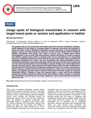 Usage spots of biological insecticides in consort with target insect pests or vectors and application in habitat
IJEN
Usage spots of biological insecticides in consort with
target insect pests or vectors and application in habitat
Muhammad Sarwar*
*Department of Entomology, Nuclear Institute for Food & Agriculture (NIFA), Tarnab, Peshawar, Pakistan,
Corresponding author: E-mail: drmsarwar64@yahoo.com
The greatest risks to our environment and health come from chemical insecticides, therefore,
overall objective of this article is to protect health of consumer and ensure fair practices in
insect and vector controls. Biological insecticides are living organisms or toxins produced by
bacteria, viruses and fungi having low toxicity to humans and non-target insects. Bacterium
Bacillus thuringiensis and Baculo virus infect an insect when it ingests them. Others
microorganisms, such as fungi, Beauveria bassiana, deposit themselves on insect’s carapace
and infiltrate organism that is fatal to ravaging pests. The B. thuringiensis is an insecticidal
bacterium, marketed worldwide for control of many important plant pests, mainly caterpillars of
Lepidoptera (butterflies and moths), but also mosquitoes and simuliid blackflies vectors.
Commercial Bt products are powders containing mixture of dried spores and toxin crystals used
on crops and ornamental plants, around buildings, in aquatic settings, and in aerial applications
that are commonly sprays, dusts, granules and pellets. Some crops have been engineered to
make the Bt toxin and these plant-incorporated protectants include corn, cotton, and soybeans.
Baculo viruses are widely used both as protein expression in vectors and as insect pest control
agents, and progress has been made in genetic enhancement of baculo viruses for improved
insecticidal efficacy. Treating of crops and stagnant water or pools with Bt can definitely
decrease the number of pests and vectors larvae, and therefore, number of adults, but growers
and householders may still need to use traps, repellants or other control methods to prevent all
pests in an area.
Key words: Biological Insecticide, Entomopathogen, Bacillus, Larvicide, Baculo virus
INTRODUCTION
While using of chemical insecticides, humans quickly
realized that it would be necessary for them to use other
means to protect the environment. The use of microbes
pathogenic only to insects nowadays allows for biological
control, which restricts the damage caused by
devastating insects without harming other organisms.
Thus, the liabilities of chemical insecticides have
encouraged interest in biological control tactics, which
turn natural processes and mechanisms against pest
insects and have only few harmful side effects of
environment (Bah et al., 2004; Stalinski et al., 2014).
Today, biological insecticides with microorganism-based
insecticidal action are part of crop protection practices
worldwide. They give to farmers a new effective option,
allowing them to vary their pest control measures and
prevent the potential development of resistance. These
products comply with the tenets of integrated pest
management and they can be applied multiple times and
even shortly before the harvest. As such, biologicals
insecticides are an important tool in sustainable
agriculture. Growers need day-to-day management tools
which can make farming more successful and
convenient. Efficient control of devastating sucking pests
makes crop management easy and leads to superior
International Journal of Entomology and Nematology
Vol. 3(1), pp. 014-020, June, 2016. © www.premierpublishers.org. ISSN: 2326-7262
Review
 