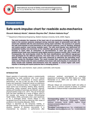 Safe work-impulse chart for roadside auto-mechanics
IJSIE
Safe work-impulse chart for roadside auto-mechanics
Oluranti Adetunji Abiola1
, Adekola Olayinka Oke2
, Olufemi Adebola Koya3
1*,2,3
Department of Mechanical Engineering, Obafemi Awolowo University, Ile-Ife, 22005, Nigeria.
The work evaluates the response of the heart rate of non-mechanics handling some specific
loads in the common postures employed during road-side repair of automobile and later, the
result was validated with the auto-mechanics during repair activities. The purpose is to specify
the safe work-impulse of auto-mechanics in the common postures, such as, bending, stooping
and supine posture, used during roadside repair. The safe work-impulse was determined for
preselected healthy non-mechanics of the classified age groups who gave informed consent.
Increase in heart rates at exhaustion of non-mechanics in each age group, in lifting
predetermined loads were measured using digital premium pressure monitor with a comfit cuff.
Consequently, the work-impulse charts for the load classifications and different age-groups
were developed for the different postures. The heart rates of the auto-mechanics performing
specific tasks during engine repairs were then measured to determine the equivalent work-
impulse, using the developed charts. The result revealed that, auto-mechanics handling the
same mass of load under the same conditions have lower safe work-impulse. In conclusion, the
study reveals that roadside auto-mechanics have the capacity to sustain higher safe work-
impulse in bending and supine postures than in stooping posture.
Key words: Heart rate, auto-mechanic, repair, posture, automobile, work-impulse.
INTRODUCTION
Repair operation of automobile engine is predominantly
characterized by male workforce, who must interact
effectively with their environment, to ensure optimum
performance, not only of self, but also of the repaired
engine and equipment. Equipment serves as extensions
to parts of the mechanics body. It is designed to make
repair works such as bending, twisting, lifting, reaching,
hammering, cutting, screwing, spray painting, cleaning,
welding and handling of tools easy and efficient, with less
physical exertion (Vyas et al., 2011). The use of improper
tools has been identified as a cause of fatigue, pains in
the muscles and injuries to workers (Environmental
Health Safety, 2006), particularly when used repetitively
or for a prolonged period. Human fatigue is now
recognised around the world as being the main cause of
accidents in the industries (Beaulieu, 2005).
Fatigue is described as the temporary inability, or
decrease inability, or strong disinclination to respond to a
situation, because of previous over-activity. It is
characterized by reduction in performance after
continuous workload accompanied by subjective
experience of exhaustion (Hill, 2003; Darby et al., 1998;
Wantanabe et al., 2007) and can either be mental,
emotional or physical.
Although, fatigue can compromise health and safety at
work, and is a common outcome of stress. It is almost
impossible to measure except in specialised situations.
*Corresponding author: Dr. Oluranti Adetunji Abiola,
Department of Mechanical Engineering, Obafemi
Awolowo University, Ile-Ife, 22005, Nigeria. Email:
abiolaolurantiadetunji@yahoo.com, Tel.:
+2348051822714
2
Co-author: okekola@gmail.com, Tel.: +2348034091103
3
Co-author: afemikoya@yahoo.com, Tel.: +2348030680434
International Journal of Safety and Industrial Ergonomics
Vol. 1(1), pp. 002-009, May, 2016. © www.premierpublishers.org. ISSN: 2326-7543 x
Research Article
 