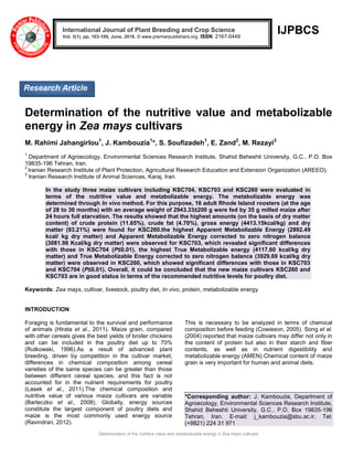 Determination of the nutritive value and metabolizable energy in Zea mays cultivars
IJPBCS
Determination of the nutritive value and metabolizable
energy in Zea mays cultivars
M. Rahimi Jahangirlou1
, J. Kambouzia1
*, S. Soufizadeh1
, E. Zand2
, M. Rezayi3
1
Department of Agroecology, Environmental Sciences Research Institute, Shahid Beheshti University, G.C., P.O. Box
19835-196 Tehran, Iran.
2
Iranian Research Institute of Plant Protection, Agricultural Research Education and Extension Organization (AREEO).
3
Iranian Research Institute of Animal Sciences, Karaj, Iran.
In the study three maize cultivars including KSC704, KSC703 and KSC260 were evaluated in
terms of the nutritive value and metabolizable energy. The metabolizable energy was
determined through In vivo method. For this purpose, 16 adult Rhode Island roosters (at the age
of 28 to 30 months) with an average weight of 2943.33±200 g were fed by 35 g milled maize after
24 hours full starvation. The results showed that the highest amounts (on the basis of dry matter
content) of crude protein (11.65%), crude fat (4.70%), gross energy (4413.15kcal/kg) and dry
matter (93.21%) were found for KSC260.the highest Apparent Metabolizable Energy (2892.49
kcal/ kg dry matter) and Apparent Metabolizable Energy corrected to zero nitrogen balance
(3081.98 Kcal/kg dry matter) were observed for KSC703, which revealed significant differences
with those in KSC704 (P≤0.01). the highest True Metabolizable energy (4117.60 kcal/kg dry
matter) and True Metabolizable Energy corrected to zero nitrogen balance (3929.69 kcal/kg dry
matter) were observed in KSC260, which showed significant differences with those in KSC703
and KSC704 (P≤0.01). Overall, it could be concluded that the new maize cultivars KSC260 and
KSC703 are in good status in terms of the recommended nutritive levels for poultry diet.
Keywords: Zea mays, cultivar, livestock, poultry diet, In vivo, protein, metabolizable energy
INTRODUCTION
Foraging is fundamental to the survival and performance
of animals (Hirata et al., 2011). Maize grain, compared
with other cereals gives the best yields of broiler chickens
and can be included in the poultry diet up to 70%
(Rutkowski, 1996).As a result of advanced plant
breeding, driven by competition in the cultivar market,
differences in chemical composition among cereal
varieties of the same species can be greater than those
between different cereal species, and this fact is not
accounted for in the nutrient requirements for poultry
(Lasek et al., 2011).The chemical composition and
nutritive value of various maize cultivars are variable
(Barteczko et al., 2008). Globally, energy sources
constitute the largest component of poultry diets and
maize is the most commonly used energy source
(Ravindran, 2012).
This is necessary to be analyzed in terms of chemical
composition before feeding (Cowieson, 2005). Song et al.
(2004) reported that maize cultivars may differ not only in
the content of protein but also in their starch and fiber
contents, as well as in nutrient digestibility and
metabolizable energy (AMEN).Chemical content of maize
grain is very important for human and animal diets.
*Corresponding author: J. Kambouzia, Department of
Agroecology, Environmental Sciences Research Institute,
Shahid Beheshti University, G.C., P.O. Box 19835-196
Tehran, Iran. E-mail: j_kambouzia@sbu.ac.ir, Tel:
(+9821) 224 31 971
International Journal of Plant Breeding and Crop Science
Vol. 3(1), pp. 103-109, June, 2016. © www.premierpublishers.org. ISSN: 2167-0449
Research Article
 