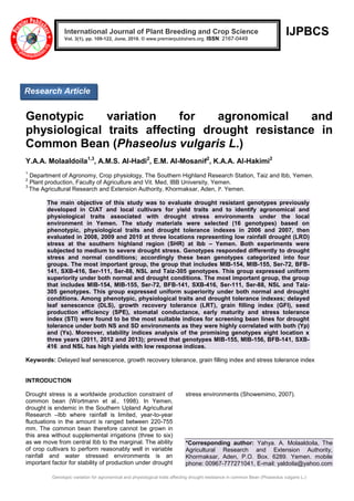 Genotypic variation for agronomical and physiological traits affecting drought resistance in common Bean (Phaseolus vulgaris L.)
IJPBCS
Genotypic variation for agronomical and
physiological traits affecting drought resistance in
Common Bean (Phaseolus vulgaris L.)
Y.A.A. Molaaldoila1,3
, A.M.S. Al-Hadi2
, E.M. Al-Mosanif2
, K.A.A. Al-Hakimi2
1
Department of Agronomy, Crop physiology, The Southern Highland Research Station, Taiz and Ibb, Yemen.
2
Plant production, Faculty of Agriculture and Vit. Med, IBB University, Yemen.
3
The Agricultural Research and Extension Authority, Khormaksar, Aden, P. Yemen.
The main objective of this study was to evaluate drought resistant genotypes previously
developed in CIAT and local cultivars for yield traits and to identify agronomical and
physiological traits associated with drought stress environments under the local
environment in Yemen. The study materials were selected (16 genotypes) based on
phenotypic, physiological traits and drought tolerance indexes in 2006 and 2007, then
evaluated in 2008, 2009 and 2010 at three locations representing low rainfall drought (LRD)
stress at the southern highland region (SHR) at Ibb – Yemen. Both experiments were
subjected to medium to severe drought stress. Genotypes responded differently to drought
stress and normal conditions; accordingly these bean genotypes categorized into four
groups. The most important group, the group that includes MIB-154, MIB-155, Ser-72, BFB-
141, SXB-416, Ser-111, Ser-88, NSL and Taiz-305 genotypes. This group expressed uniform
superiority under both normal and drought conditions. The most important group, the group
that includes MIB-154, MIB-155, Ser-72, BFB-141, SXB-416, Ser-111, Ser-88, NSL and Taiz-
305 genotypes. This group expressed uniform superiority under both normal and drought
conditions. Among phenotypic, physiological traits and drought tolerance indexes; delayed
leaf senescence (DLS), growth recovery tolerance (LRT), grain filling index (GFI), seed
production efficiency (SPE), stomatal conductance, early maturity and stress tolerance
index (STI) were found to be the most suitable indices for screening bean lines for drought
tolerance under both NS and SD environments as they were highly correlated with both (Yp)
and (Ys). Moreover, stability indices analysis of the promising genotypes eight location x
three years (2011, 2012 and 2013); proved that genotypes MIB-155, MIB-156, BFB-141, SXB-
416 and NSL has high yields with low response indices.
Keywords: Delayed leaf senescence, growth recovery tolerance, grain filling index and stress tolerance index
INTRODUCTION
Drought stress is a worldwide production constraint of
common bean (Wortmann et al., 1998). In Yemen,
drought is endemic in the Southern Upland Agricultural
Research –Ibb where rainfall is limited, year-to-year
fluctuations in the amount is ranged between 220-755
mm. The common bean therefore cannot be grown in
this area without supplemental irrigations (three to six)
as we move from central Ibb to the marginal. The ability
of crop cultivars to perform reasonably well in variable
rainfall and water stressed environments is an
important factor for stability of production under drought
stress environments (Showemimo, 2007).
*Corresponding author: Yahya. A. Molaaldoila, The
Agricultural Research and Extension Authority,
Khormaksar, Aden, P.O. Box. 6289. Yemen. mobile
phone: 00967-777271041, E-mail: yaldoila@yahoo.com
International Journal of Plant Breeding and Crop Science
Vol. 3(1), pp. 109-122, June, 2016. © www.premierpublishers.org. ISSN: 2167-0449
Research Article
 