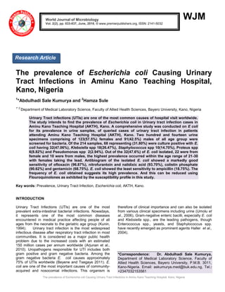 The prevalence of Escherichia coli Causing Urinary Tract Infections in Aminu Kano Teaching Hospital, Kano, Nigeria
WJM
The prevalence of Escherichia coli Causing Urinary
Tract Infections in Aminu Kano Teaching Hospital,
Kano, Nigeria
1
*Abdulhadi Sale Kumurya and 2
Hamza Sule
1*,2
Department of Medical Laboratory Science, Faculty of Allied Health Sciences, Bayero University, Kano, Nigeria
Urinary Tract infections (UTIs) are one of the most common causes of hospital visit worldwide.
The study intends to find the prevalence of Escherichia coli in Urinary tract infection cases in
Aminu Kano Teaching Hospital (AKTH), Kano. A comprehensive study was conducted on E coli
for its prevalence in urine samples, of queried cases of urinary tract infection in patients
attending Aminu Kano Teaching Hospital (AKTH), Kano. Two hundred and fourteen urine
specimens comprising of 123(57.5%) females and 91(42.5%) males of all age group were
screened for bacteria. Of the 214 samples, 68 representing (31.80%) were culture positive with E.
coli having 32(47.06%), Klebsiella spp 18(26.47%), Staphylococcus spp 10(14.70%), Proteus spp
6(8.82%) and Pseudomonas spp 2(2.94%). Out of the 32(47.6%) of E. coli isolated, 22 were from
female and 10 were from males, the highest prevalence occurred within the age range of 21-30
with females taking the lead. Antibiogram of the isolated E. coli showed a markedly good
sensitivity of ofloxacin (96.87%), nitrofurantoin and nalidixic acid (93.70%), colistin phosphate
(90.62%) and gentamicin (68.75%). E. coli showed the least sensitivity to ampicillin (18.75%). The
frequency of E. coli obtained suggests its high prevalence. And this can be reduced using
Flouroquinolones as exhibited by the susceptibility profile in this study.
Key words: Prevalence, Urinary Tract Infection, Escherichia coli, AKTH, Kano.
INTRODUCTION
Urinary Tract Infections (UTIs) are one of the most
prevalent extra-intestinal bacterial infections. Nowadays,
it represents one of the most common diseases
encountered in medical practice affecting people of all
ages from the neonate to the geriatric age group (Kunin,
1994). Urinary tract infection is the most widespread
infectious disease after respiratory tract infection in most
communities. It is considered as a major public health
problem due to the increased costs with an estimated
150 million cases per annum worldwide (Arjunan et al.,
2010). Uropathogens responsible for UTI includes both
gram positive and gram negative bacteria. Among the
gram negative bacteria E. coli causes approximately
75% of UTIs worldwide (Beyene and Tsegaye 2011). E.
coli are one of the most important causes of community-
acquired and nosocomial infections. This organism is
therefore of clinical importance and can also be isolated
from various clinical specimens including urine (Umolu et
al., 2006), Gram-negative enteric bacilli, especially E. coli
and Klebsiella spp., are the leading pathogens, though
Enterococcus spp., yeasts, and Staphylococcus spp.
have recently emerged as prominent agents Haller et al.,
2004).
*Correspondence: Dr. Abdulhadi Sale Kumurya,
Department of Medical Laboratory Science, Faculty of
Allied Health Sciences, Bayero University, P.M.B. 3011,
Kano-Nigeria. Email: askumurya.med@buk.edu.ng, Tel.:
+2347032153561
World Journal of Microbiology
Vol. 2(2), pp. 033-037, June, 2016. © www.premierpublishers.org, ISSN: 2141-5032x
Research Article
 