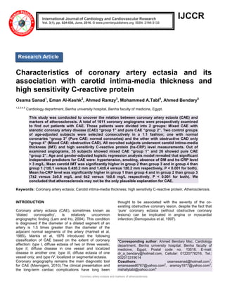 Coronary artery ectasia and markers of atherosclerosis
IJCCR
Characteristics of coronary artery ectasia and its
association with carotid intima-media thickness and
high sensitivity C-reactive protein
Osama Sanad1
, Eman Al-Keshk2
, Ahmed Ramzy3
, Mohammed A.Tabl4
, Ahmed Bendary5
1,2,3,4,5
Cardiology department, Benha university hospital, Benha faculty of medicine, Egypt.
This study was conducted to uncover the relation between coronary artery ectasia (CAE) and
markers of atherosclerosis. A total of 1611 coronary angiograms were prospectively examined
to find out patients with CAE. Those patients were divided into 2 groups: Mixed CAE with
stenotic coronary artery disease (CAD) “group 1” and pure CAE “group 2”. Two control groups
of age-adjusted subjects were selected consecutively in a 1:1 fashion; one with normal
coronaries “group 3” (Pure CAE: normal coronaries) and the other with obstructive CAD only
“group 4” (Mixed CAE: obstructive CAD). All recruited subjects underwent carotid intima-media
thickness (IMT) and high sensitivity C-reactive protein (hs-CRP) level measurements. Out of
examined angiograms, 35 subjects showed mixed CAE “group 1” and 26 showed pure CAE
“group 2”. Age and gender-adjusted logistic regression analysis model revealed that significant
independent predictors for CAE were: hypertension, smoking, absence of DM and hs-CRP level
> 3 mg/L. Mean carotid IMT was significantly higher in group 2 than group 3 and in group 4 than
group 1 (1±0.1 versus 0.4±0.2 mm and 1.4±0.4 versus 1±0.2 mm respectively, P < 0.001 for both).
Mean hs-CRP level was significantly higher in group 1 than group 4 and in group 2 than group 3
(7±2 versus 3±0.8 mg/L and 6±2 versus 1±0.6 mg/L respectively, P < 0.001 for both). We
concluded that atherosclerosis may not be the only plausible explanation for CAE.
Keywords: Coronary artery ectasia; Carotid intima-media thickness; high sensitivity C-reactive protein; Atherosclerosis.
INTRODUCTION
Coronary artery ectasia (CAE), sometimes known as
„dilated coronopathy‟, is relatively uncommon
angiographic finding (Lam and Ho, 2004). This condition
is diagnosed if the diameter of a dilated segment of an
artery is 1.5 times greater than the diameter of the
adjacent normal segments of the artery (Hartnell et al,
1985). Markis et al, 1976 introduced the following
classification of CAE based on the extent of coronary
affection: type I, diffuse ectasia of two or three vessels;
type II, diffuse disease in one vessel and localized
disease in another one; type III, diffuse ectasia of one
vessel only; and type IV, localized or segmental ectasia.
Coronary angiography remains the main diagnostic tool
for CAE (Mavrogeni, 2010).The clinical presentation and
the long-term cardiac complications have long been
thought to be associated with the severity of the co-
existing obstructive coronary lesion, despite the fact that
„pure‟ coronary ectasia (without obstructive coronary
lesions) can be implicated in angina or myocardial
infarction (Demopoulos et al, 1997).
*Corresponding author: Ahmed Bendary Msc, Cardiology
department, Benha university hospital, Benha faculty of
medicine, Egypt, Postal code no. 13518. E-mail:
dr_a_bendary@hotmail.com, Cellular: 01220778216, Tel.:
002013319014
Coauthors: osamasanad@hotmail.com1
,
emansaeed6767@yahoo.com2
, aramzy1977@yahoo.com3
,
mshafytabl@yahoo.com4
International Journal of Cardiology and Cardiovascular Research
Vol. 3(1), pp. 024-030, June, 2016. © www.premierpublishers.org. ISSN: 2146-3133
Research Article
 