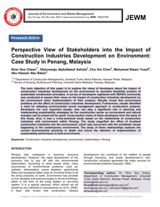 Perspective View of Stakeholders into the Impact of Construction Industries Development on Environment: Case Study in Penang, Malaysia
JEWM
Perspective View of Stakeholders into the Impact of
Construction Industries Development on Environment:
Case Study in Penang, Malaysia
Khor Soo Cheen1*
, Olanrewaju Abdullateef Ashola2
, Chu Hui Chen3
, Mohamad Nizam Yusof4
,
Abu Hassan Abu Bakar5
1,2,3
Department of Construction Management, Universiti Tunku Abdul Rahman, Kampar Perak, Malaysia.
4,5
School of Housing, Building and Planning, Universiti Sains Malaysia, Penang, Malaysia.
The main objective of this paper is to explore the views of developers about the impact of
construction industries development on the environment to ascertain feasibility practice of
sustainable construction principles. A survey of developers registered with REHDA community
was conducted to assess their views on the impact of construction industries development on
the environment when implementation of their projects. Results reveal that environment
problems are the effect of construction industries development. Furthermore, results identified
a need for adopting environmental sound management approach in construction projects.
Developers are very important people, who can play a significant role in planning and
implementing sustainability strategies for the construction sector so environment and natural
energies can be preserved for good. Cross-section views of these developers form the basis of
this study, thus, it was a cross-sectional study based on the relationship of construction
industries with environment within Penang. The study magnified the effect of localized
construction industries into the environment, which was concurrent with the worldwide issues
happening in the contemporary environment. The study of these relationships explores the
current environmental practices in depth and incurs the attention of implementation of
sustainability performance in built environment.
Keywords: Construction industries development, environment, stakeholders, Penang
INTRODUCTION
Penang had undergone a booming economy
development. However, the rapid development of the
economy has to pay off with the environmental
deterioration. According to what results show, many
occurrences of environmental problems, such as,
pollution, deforestation, ozone depletion, greenhouse
effect and ecological defect area an immense threat to all
the living creatures on earth. Environment has provided
us the valueless and precious supply to all the Earthlings,
either in the form of the living system or non-living
system. It is a special resource, which should not be
owned by any individual or businessman (Li et al., 2004).
It been well known that construction industry
development can contribute to the welfare of people
through economic and social development.In fact,
construction industries generated the major sources for
environmental problems (Azqueta, 1992).
*Corresponding author: Dr. Khor Soo Cheen,
Department of Construction Management, Universiti
Tunku Abdul Rahman, Kampar Perak, Malaysia. Email:
khorsc@utar.edu.my
Co-authors:olanrewaju@utar.edu.my
2
,
chuhc@utar.edu.my
3
, amnizam79@gmail.com
4
,
abhassan@usm.my
5
Journal of Environment and Waste Management
Vol. 3(1), pp. 123-130, June, 2016. © www.premierpublishers.org, ISSN: 1936-8798x
Research Article
 