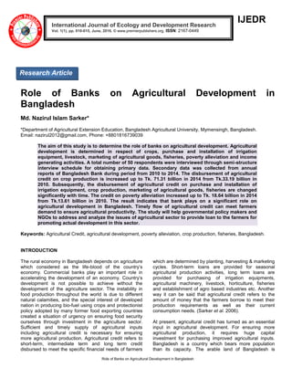 Role of Banks on Agricultural Development in Bangladesh
IJEDR
Role of Banks on Agricultural Development in
Bangladesh
Md. Nazirul Islam Sarker*
*Department of Agricultural Extension Education, Bangladesh Agricultural University, Mymensingh, Bangladesh.
Email: nazirul2012@gmail.com, Phone: +8801816739039
The aim of this study is to determine the role of banks on agricultural development. Agricultural
development is determined in respect of crops, purchase and installation of irrigation
equipment, livestock, marketing of agricultural goods, fisheries, poverty alleviation and income
generating activities. A total number of 50 respondents were interviewed through semi-structure
interview schedule for obtaining primary data. Secondary data was collected from annual
reports of Bangladesh Bank during period from 2010 to 2014. The disbursement of agricultural
credit on crop production is increased up to Tk. 71.31 billion in 2014 from Tk.33.19 billion in
2010. Subsequently, the disbursement of agricultural credit on purchase and installation of
irrigation equipment, crop production, marketing of agricultural goods, fisheries are changed
significantly with time. The credit on poverty alleviation increased up to Tk. 18.64 billion in 2014
from Tk.13.61 billion in 2010. The result indicates that bank plays on a significant role on
agricultural development in Bangladesh. Timely flow of agricultural credit can meet farmers
demand to ensure agricultural productivity. The study will help governmental policy makers and
NGOs to address and analyze the issues of agricultural sector to provide loan to the farmers for
promoting actual development in this sector.
Keywords: Agricultural Credit, agricultural development, poverty alleviation, crop production, fisheries, Bangladesh.
INTRODUCTION
The rural economy in Bangladesh depends on agriculture
which considered as the life-blood of the country’s
economy. Commercial banks play an important role in
accelerating the development of an economy. Country’s
development is not possible to achieve without the
development of the agriculture sector. The instability in
food production throughout the world is due to different
natural calamities, and the special interest of developed
nation in producing bio-fuel using crops and protectionist
policy adopted by many former food exporting countries
created a situation of urgency on ensuring food security
ourselves through investment in the agriculture sector.
Sufficient and timely supply of agricultural inputs
including agricultural credit is necessary for ensuring
more agricultural production. Agricultural credit refers to
short-term, intermediate term and long term credit
disbursed to meet the specific financial needs of farmers
which are determined by planting, harvesting & marketing
cycles. Short-term loans are provided for seasonal
agricultural production activities, long term loans are
provided for purchasing of irrigation equipments,
agricultural machinery, livestock, horticulture, fisheries
and establishment of agro based industries etc. Another
way it can be said that agricultural credit refers to the
amount of money that the farmers borrow to meet their
production requirements as well as their current
consumption needs. (Sarker et al. 2006).
At present, agricultural credit has turned as an essential
input in agricultural development. For ensuring more
agricultural production, it requires huge capital
investment for purchasing improved agricultural inputs.
Bangladesh is a country which bears more population
than its capacity. The arable land of Bangladesh is
International Journal of Ecology and Development Research
Vol. 1(1), pp. 010-015, June, 2016. © www.premierpublishers.org. ISSN: 2167-0449
Research Article
 