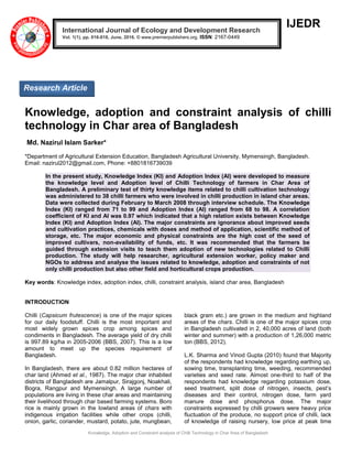 Knowledge, Adoption and Constraint analysis of Chilli Technology in Char Area of Bangladesh
IJEDR
Knowledge, adoption and constraint analysis of chilli
technology in Char area of Bangladesh
Md. Nazirul Islam Sarker*
*Department of Agricultural Extension Education, Bangladesh Agricultural University, Mymensingh, Bangladesh.
Email: nazirul2012@gmail.com, Phone: +8801816739039
In the present study, Knowledge Index (KI) and Adoption Index (AI) were developed to measure
the knowledge level and Adoption level of Chilli Technology of farmers in Char Area of
Bangladesh. A preliminary test of thirty knowledge items related to chilli cultivation technology
was administered to 38 chilli farmers who were involved in chilli production in island char areas.
Data were collected during February to March 2008 through interview schedule. The Knowledge
Index (KI) ranged from 71 to 99 and Adoption Index (AI) ranged from 68 to 98. A correlation
coefficient of KI and AI was 0.97 which indicated that a high relation exists between Knowledge
Index (KI) and Adoption Index (AI). The major constraints are ignorance about improved seeds
and cultivation practices, chemicals with doses and method of application, scientific method of
storage, etc. The major economic and physical constraints are the high cost of the seed of
improved cultivars, non-availability of funds, etc. It was recommended that the farmers be
guided through extension visits to teach them adoption of new technologies related to Chilli
production. The study will help researcher, agricultural extension worker, policy maker and
NGOs to address and analyse the issues related to knowledge, adoption and constraints of not
only chilli production but also other field and horticultural crops production.
Key words: Knowledge index, adoption index, chilli, constraint analysis, island char area, Bangladesh
INTRODUCTION
Chilli (Capsicum frutescence) is one of the major spices
for our daily foodstuff. Chilli is the most important and
most widely grown spices crop among spices and
condiments in Bangladesh. The average yield of dry chilli
is 997.89 kg/ha in 2005-2006 (BBS, 2007). This is a low
amount to meet up the species requirement of
Bangladesh.
In Bangladesh, there are about 0.82 million hectares of
char land (Ahmed et al., 1987). The major char inhabited
districts of Bangladesh are Jamalpur, Sirajgonj, Noakhali,
Bogra, Rangpur and Mymensingh. A large number of
populations are living in these char areas and maintaining
their livelihood through char based farming systems. Boro
rice is mainly grown in the lowland areas of chars with
indigenous irrigation facilities while other crops (chilli,
onion, garlic, coriander, mustard, potato, jute, mungbean,
black gram etc.) are grown in the medium and highland
areas of the chars. Chilli is one of the major spices crop
in Bangladesh cultivated in 2, 40,000 acres of land (both
winter and summer) with a production of 1,26,000 metric
ton (BBS, 2012).
L.K. Sharma and Vinod Gupta (2010) found that Majority
of the respondents had knowledge regarding earthing up,
sowing time, transplanting time, weeding, recommended
varieties and seed rate. Almost one-third to half of the
respondents had knowledge regarding potassium dose,
seed treatment, split dose of nitrogen, insects, pest’s
diseases and their control, nitrogen dose, farm yard
manure dose and phosphorus dose. The major
constraints expressed by chilli growers were heavy price
fluctuation of the produce, no support price of chilli, lack
of knowledge of raising nursery, low price at peak time
International Journal of Ecology and Development Research
Vol. 1(1), pp. 016-018, June, 2016. © www.premierpublishers.org. ISSN: 2167-0449
Research Article
 