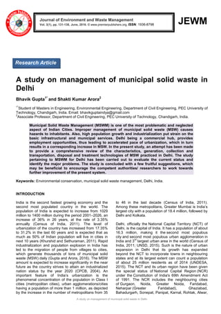 A study on management of municipal solid waste in Delhi
JEWM
A study on management of municipal solid waste in
Delhi
Bhavik Gupta1*
and Shakti Kumar Arora2
1*
Student of Masters in Engineering, Environmental Engineering, Department of Civil Engineering, PEC University of
Technology, Chandigarh, India. Email: bhavikguptaindya@gmail.com
2
Associate Professor, Department of Civil Engineering, PEC University of Technology, Chandigarh, India.
Municipal Solid Waste Management (MSWM) is one of the most problematic and neglected
aspect of Indian Cities. Improper management of municipal solid waste (MSW) causes
hazards to inhabitants. Also, high population growth and industrialization put strain on the
basic infrastructural and municipal services. Delhi being a commercial hub, provides
employment opportunities, thus leading to accelerated pace of urbanization, which in turn
results in a corresponding increase in MSW. In the present study, an attempt has been made
to provide a comprehensive review of the characteristics, generation, collection and
transportation, disposal and treatment technologies of MSW practiced in Delhi. The study
pertaining to MSWM for Delhi has been carried out to evaluate the current status and
identify the major problems. The study is concluded with a few fruitful suggestions, which
may be beneficial to encourage the competent authorities/ researchers to work towards
further improvement of the present system.
Keywords: Environmental conservation, municipal solid waste management, Delhi, India.
INTRODUCTION
India is the second fastest growing economy and the
second most populated country in the world. The
population of India is expected to increase from 1029
million to 1400 million during the period 2001–2026, an
increase of 36% in 26 years, at the rate of 3.35%
annually (Census of India, 2011). The level of
urbanization of the country has increased from 17.35%
to 31.2% in the last 60 years and is expected that as
much as 50% of Indian population will live in cities in
next 10 years (Khurshid and Sethuraman, 2011). Rapid
industrialization and population explosion in India has
led to the migration of people from villages to cities,
which generate thousands of tons of municipal solid
waste (MSW) daily (Gupta and Arora, 2016). The MSW
amount is expected to increase significantly in the near
future as the country strives to attain an industrialized
nation status by the year 2020 (CPCB, 2004). An
important feature of India’s urbanization is the
phenomenal concentration of the population in Class I
cities (metropolitan cities), urban agglomerations/cities
having a population of more than 1 million, as depicted
by the increase in the number of metropolitans from 35
to 46 in the last decade (Census of India, 2011).
Among these metropolitans, Greater Mumbai is India’s
largest city with a population of 18.4 million, followed by
Delhi and Kolkata.
Delhi, officially the National Capital Territory (NCT) of
Delhi, is the capital of India. It has a population of about
16.3 million, making it the second most populous
city and second most populous urban agglomeration in
India and 3
rd
largest urban area in the world (Census of
India, 2011; UNSD, 2015). Such is the nature of urban
expansion in Delhi that its growth has expanded
beyond the NCT to incorporate towns in neighbouring
states and at its largest extent can count a population
of about 25 million residents as of 2014 (UNDESA,
2015). The NCT and its urban region have been given
the special status of National Capital Region (NCR)
under the Constitution of India's 69th Amendment Act
of 1991. The NCR includes the neighbouring cities
of Gurgaon, Noida, Greater Noida, Faridabad,
Neharpar (Greater Faridabad), Ghaziabad,
Bahadurgarh, Sonepat, Panipat, Karnal, Rohtak, Alwar,
Journal of Environment and Waste Management
Vol. 3(1), pp. 131-138, June, 2016. © www.premierpublishers.org, ISSN: 1936-8798x
Research Article
 