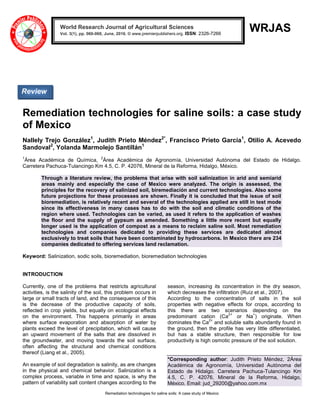 Remediation technologies for saline soils: A case study of Mexico
WRJAS
Remediation technologies for saline soils: a case study
of Mexico
Nallely Trejo González1
, Judith Prieto Méndez2*
, Francisco Prieto García1
, Otilio A. Acevedo
Sandoval2
, Yolanda Marmolejo Santillán1
1
Área Académica de Química,
2
Área Académica de Agronomía, Universidad Autónoma del Estado de Hidalgo.
Carretera Pachuca-Tulancingo Km 4.5, C. P. 42076, Mineral de la Reforma, Hidalgo, México.
Through a literature review, the problems that arise with soil salinization in arid and semiarid
areas mainly and especially the case of Mexico were analyzed. The origin is assessed, the
principles for the recovery of salinized soil, biremediación and current technologies. Also some
future projections for these processes are shown. Finally it is concluded that the issue of soil
bioremediation, is relatively recent and several of the technologies applied are still in test mode
since its effectiveness in many cases has to do with the soil and climatic conditions of the
region where used. Technologies can be varied, as used it refers to the application of washes
the floor and the supply of gypsum as amended. Something a little more recent but equally
longer used is the application of compost as a means to reclaim saline soil. Most remediation
technologies and companies dedicated to providing these services are dedicated almost
exclusively to treat soils that have been contaminated by hydrocarbons. In Mexico there are 234
companies dedicated to offering services land reclamation.
Keyword: Salinization, sodic soils, bioremediation, bioremediation technologies
INTRODUCTION
Currently, one of the problems that restricts agricultural
activities, is the salinity of the soil, this problem occurs in
large or small tracts of land, and the consequence of this
is the decrease of the productive capacity of soils,
reflected in crop yields, but equally on ecological effects
on the environment. This happens primarily in areas
where surface evaporation and absorption of water by
plants exceed the level of precipitation, which will cause
an upward movement of the salts that are dissolved in
the groundwater, and moving towards the soil surface,
often affecting the structural and chemical conditions
thereof (Liang et al., 2005).
An example of soil degradation is salinity, as are changes
in the physical and chemical behavior. Salinization is a
complex process, variable in time and space, is why the
pattern of variability salt content changes according to the
season, increasing its concentration in the dry season,
which decreases the infiltration (Ruíz et al., 2007).
According to the concentration of salts in the soil
properties with negative effects for crops, according to
this there are two scenarios depending on the
predominant cation (Ca
2+
or Na
+
) originate. When
dominates the Ca
2+
and soluble salts abundantly found in
the ground, then the profile has very little differentiated,
but has a stable structure, then responsible for low
productivity is high osmotic pressure of the soil solution.
*Corresponding author: Judith Prieto Méndez, 2Área
Académica de Agronomía, Universidad Autónoma del
Estado de Hidalgo. Carretera Pachuca-Tulancingo Km
4.5, C. P. 42076, Mineral de la Reforma, Hidalgo,
México. Email: jud_29200@yahoo.com.mx
World Research Journal of Agricultural Sciences
Vol. 3(1), pp. 060-068, June, 2016. © www.premierpublishers.org. ISSN: 2326-7266x
Review
 