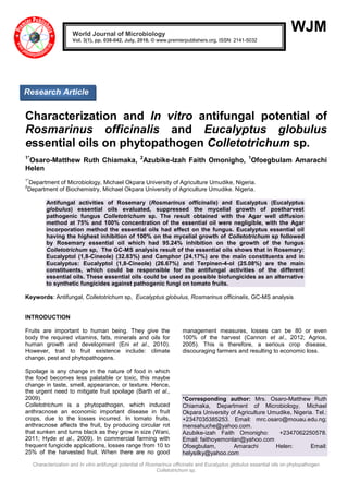 Characterization and In vitro antifungal potential of Rosmarinus officinalis and Eucalyptus globulus essential oils on phytopathogen
Colletotrichum sp.
WJM
Characterization and In vitro antifungal potential of
Rosmarinus officinalis and Eucalyptus globulus
essential oils on phytopathogen Colletotrichum sp.
1*
Osaro-Matthew Ruth Chiamaka, 2
Azubike-Izah Faith Omonigho, 1
Ofoegbulam Amarachi
Helen
1*
Department of Microbiology, Michael Okpara University of Agriculture Umudike, Nigeria.
2
Department of Biochemistry, Michael Okpara University of Agriculture Umudike. Nigeria.
Antifungal activities of Rosemary (Rosmarinus officinalis) and Eucalyptus (Eucalyptus
globulus) essential oils evaluated, suppressed the mycelial growth of postharvest
pathogenic fungus Colletotrichum sp. The result obtained with the Agar well diffusion
method at 75% and 100% concentration of the essential oil were negligible, with the Agar
incorporation method the essential oils had effect on the fungus. Eucalyptus essential oil
having the highest inhibition of 100% on the mycelial growth of Colletotrichum sp followed
by Rosemary essential oil which had 95.24% inhibition on the growth of the fungus
Colletotrichum sp, The GC-MS analysis result of the essential oils shows that in Rosemary:
Eucalyptol (1,8-Cineole) (32.83%) and Camphor (24.17%) are the main constituents and in
Eucalyptus: Eucalyptol (1,8-Cineole) (26.67%) and Terpinen-4-ol (25.08%) are the main
constituents, which could be responsible for the antifungal activities of the different
essential oils. These essential oils could be used as possible biofungicides as an alternative
to synthetic fungicides against pathogenic fungi on tomato fruits.
Keywords: Antifungal, Colletotrichum sp, Eucalyptus globulus, Rosmarinus officinalis, GC-MS analysis
INTRODUCTION
Fruits are important to human being. They give the
body the required vitamins, fats, minerals and oils for
human growth and development (Eni et al., 2010).
However, trait to fruit existence include: climate
change, pest and phytopathogens.
Spoilage is any change in the nature of food in which
the food becomes less palatable or toxic, this maybe
change in taste, smell, appearance, or texture. Hence,
the urgent need to mitigate fruit spoilage (Barth et al.,
2009).
Colletotrichum is a phytopathogen, which induced
anthracnose an economic important disease in fruit
crops, due to the losses incurred. In tomato fruits,
anthracnose affects the fruit, by producing circular rot
that sunken and turns black as they grow in size (Wani,
2011; Hyde et al., 2009). In commercial farming with
frequent fungicide applications, losses range from 10 to
25% of the harvested fruit. When there are no good
management measures, losses can be 80 or even
100% of the harvest (Cannon et al., 2012; Agrios,
2005). This is therefore, a serious crop disease,
discouraging farmers and resulting to economic loss.
*Corresponding author: Mrs. Osaro-Matthew Ruth
Chiamaka, Department of Microbiology, Michael
Okpara University of Agriculture Umudike, Nigeria. Tel.:
+2347035385253. Email: mrc.osaro@mouau.edu.ng;
mensahuche@yahoo.com.
Azubike-izah Faith Omonigho: +2347062250578.
Email: faithoyemonlan@yahoo.com
Ofoegbulam, Amarachi Helen: Email:
helysilky@yahoo.com
World Journal of Microbiology
Vol. 3(1), pp. 038-042, July, 2016. © www.premierpublishers.org, ISSN: 2141-5032x
Research Article
 