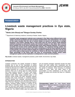 Livestock waste management practices in Oyo state, Nigeria
JEWM
Livestock waste management practices in Oyo state,
Nigeria
1*
Abiola John Olusoji and 2
Olaogun Sunday Charles
1*,2
Department of Veterinary medicine, University of Ibadan, Ibadan, Nigeria.
Livestock waste management methods were evaluated in Oyo State where different farms were
visited, structured pre-tested and peer-reviewed questionnaires were administered. The results
of this study revealed that the use of animal wastes as manure for farmlands or outright
dumping in the bushes, garbage sites or open lands were the most common waste disposal
methods practiced by commercial poultry and livestock keepers in Oyo State. Out of all the
farms sampled, 45% of the farms practiced Open lands waste disposal methods, 10% practiced
sun-dried and burned animal wastes disposal methods, 14% practiced flushing wastes into
nearby streams and rivers as slurry, 24% used a combination of all the three methods as space
or time permits, 2% turn their waste to biogas for cooking or lightening on the farm and 5% use
part of the waste as feed source for ruminants or fishes on the farm. The results showed that
larger percentage of the farms does not have an environmental friendly animal waste
management system and the implication is widespread air, water and land pollution.
Key words: Livestock wastes, management practices, public health, Environment, Oyo State.
INTRODUCTION
Livestock production has greatly increased in Nigeria
probably due to ban on the importation of poultry
products which has led to a dramatic growth of more than
10 fold rise (Ekunwa et al 2006) many people now see
livestock production as a means to poverty alleviation,
however, there are no strong plans for waste disposal
from these livestock ventures. The term ''solid waste''
means any garbage, refuse, or sludge from a waste
treatment plant, water supply treatment plant, or air
pollution control facility and other discarded material,
including solid, liquid, semisolid, or contained gaseous
material resulting from industrial, commercial, mining,
and agricultural operations (US Law-Solid Waste Act 2,
1999). The term ''disposal'' means the discharge, deposit,
injection, dumping, spilling, leaking, or placing of any
solid waste or hazardous waste into or on any land or
water so that such solid wastes, hazardous wastes, or
any constituent thereof may enter the environment or be
emitted into. The UNEPA (2006) state that wastes that
are not properly managed, especially excreta and other
liquids and solid wastes from households and the
community, are a serious health hazard and could lead to
the spread of diseases. Direct dumping of untreated
wastes in rivers, seas, and lakes, result in the
accumulation of toxic substances in the food chain
through the plants and animals that feed on it (Medina,
2002).
*Corresponding author: Dr. John Olusoji Abiola,
Department of Veterinary Medicine, University of Ibadan,
Ibadan. Email: jo.abiola@mail.ui.edu.ng,
olusojiabiola1@gmail.com, dnk12_day@yahoo.com. Tel.:
+234-8033378939, +234-8025752592
Journal of Environment and Waste Management
Vol. 3(2), pp. 139-141, July, 2016. © www.premierpublishers.org, ISSN: 1936-8798x
Research Article
 