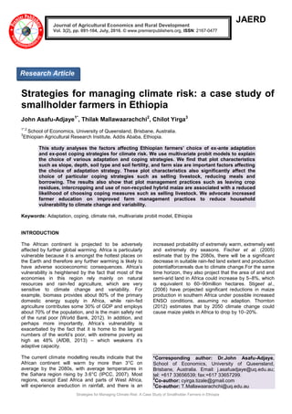 Strategies for Managing Climate Risk: A Case Study of Smallholder Farmers in Ethiopia
JAERD
Strategies for managing climate risk: a case study of
smallholder farmers in Ethiopia
John Asafu-Adjaye1*
, Thilak Mallawaarachchi2
, Chilot Yirga3
1*,2
School of Economics, University of Queensland, Brisbane, Australia.
3
Ethiopian Agricultural Research Institute, Addis Ababa, Ethiopia.
This study analyses the factors affecting Ethiopian farmers’ choice of ex-ante adaptation
and ex-post coping strategies for climate risk. We use multivariate probit models to explain
the choice of various adaptation and coping strategies. We find that plot characteristics
such as slope, depth, soil type and soil fertility, and farm size are important factors affecting
the choice of adaptation strategy. These plot characteristics also significantly affect the
choice of particular coping strategies such as selling livestock, reducing meals and
borrowing. The results also show that plot management practices such as leaving crop
residues, intercropping and use of non-recycled hybrid maize are associated with a reduced
likelihood of choosing coping measures such as selling livestock. We advocate increased
farmer education on improved farm management practices to reduce household
vulnerability to climate change and variability.
Keywords: Adaptation, coping, climate risk, multivariate probit model, Ethiopia
INTRODUCTION
The African continent is projected to be adversely
affected by further global warming. Africa is particularly
vulnerable because it is amongst the hottest places on
the Earth and therefore any further warming is likely to
have adverse socioeconomic consequences. Africa’s
vulnerability is heightened by the fact that most of the
economies in this region rely mainly on natural
resources and rain-fed agriculture, which are very
sensitive to climate change and variability. For
example, biomass provides about 80% of the primary
domestic energy supply in Africa, while rain-fed
agriculture contributes some 30% of GDP and employs
about 70% of the population, and is the main safety net
of the rural poor (World Bank, 2012). In addition, and
perhaps more importantly, Africa’s vulnerability is
exacerbated by the fact that it is home to the largest
numbers of the world’s poor, with extreme poverty as
high as 48% (AfDB, 2013) – which weakens it’s
adaptive capacity.
The current climate modelling results indicate that the
African continent will warm by more than 3°C on
average by the 2080s, with average temperatures in
the Sahara region rising by 3.6°C (IPCC, 2007). Most
regions, except East Africa and parts of West Africa,
will experience areduction in rainfall, and there is an
increased probability of extremely warm, extremely wet
and extremely dry seasons. Fischer et al. (2005)
estimate that by the 2080s, there will be a significant
decrease in suitable rain-fed land extent and production
potentialforcereals due to climate change.For the same
time horizon, they also project that the area of arid and
semi-arid land in Africa could increase by 5–8%, which
is equivalent to 60–90million hectares. Stigeet al.,
(2006) have projected significant reductions in maize
production in southern Africa under possible increased
ENSO conditions, assuming no adaption. Thornton
(2012) estimates that by 2050 climate change could
cause maize yields in Africa to drop by 10–20%.
*Corresponding author: Dr.John Asafu-Adjaye,
School of Economics, University of Queensland,
Brisbane, Australia. Email: j.asafuadjaye@uq.edu.au;
tel: +617 33656539; fax:+617 33657299.
2
Co-author: cyirga.tizale@gmail.com
3
Co-author: T.Mallawaarachchi@uq.edu.au
Journal of Agricultural Economics and Rural Development
Vol. 3(2), pp. 091-104, July, 2016. © www.premierpublishers.org, ISSN: 2167-0477
Research Article
 
