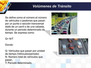 Se define como el número el número
de vehículos o peatones que pasan
por un punto o sección transversal
dado de un carril o de una calzada,
durante un período determinado de
tiempo. Se expresa como:
Q= N/T
Donde:
Q: Vehículos que pasan por unidad
de tiempo (Vehículos/período)
N: Número total de vehículos que
pasan.
T: Período determinado.
Volúmenes de Tránsito
 