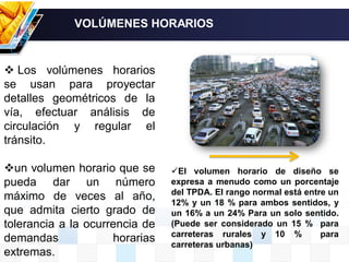  Los volúmenes horarios
se usan para proyectar
detalles geométricos de la
vía, efectuar análisis de
circulación y regular el
tránsito.
un volumen horario que se
pueda dar un número
máximo de veces al año,
que admita cierto grado de
tolerancia a la ocurrencia de
demandas horarias
extremas.
VOLÚMENES HORARIOS
El volumen horario de diseño se
expresa a menudo como un porcentaje
del TPDA. El rango normal está entre un
12% y un 18 % para ambos sentidos, y
un 16% a un 24% Para un solo sentido.
(Puede ser considerado un 15 % para
carreteras rurales y 10 % para
carreteras urbanas)
 
