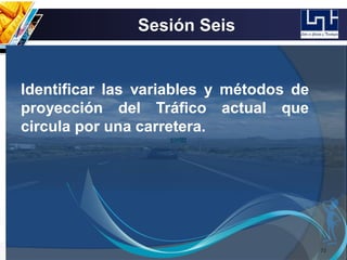 Sesión Seis
72
Identificar las variables y métodos de
proyección del Tráfico actual que
circula por una carretera.
 