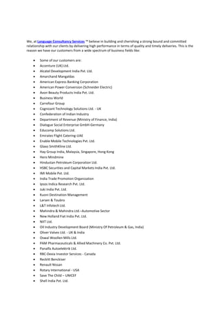 We, at Language Consultancy Services ™ believe in building and cherishing a strong bound and committed
relationship with our clients by delivering high performance in terms of quality and timely deliveries. This is the
reason we have our customers from a wide spectrum of business fields like:
 Some of our customers are:
 Accenture (UK) Ltd.
 Alcatel Development India Pvt. Ltd.
 Amarchand Mangaldas
 American Express Banking Corporation
 American Power Conversion (Schneider Electric)
 Avon Beauty Products India Pvt. Ltd.
 Business World
 Carrefour Group
 Cognizant Technology Solutions Ltd. - UK
 Confederation of Indian Industry
 Department of Revenue (Ministry of Finance, India)
 Dialogue Social Enterprise GmbH-Germany
 Educomp Solutions Ltd.
 Emirates Flight Catering-UAE
 Enable Mobile Technologies Pvt. Ltd.
 Glaxo SmithKline Ltd.
 Hay Group India, Malaysia, Singapore, Hong Kong
 Hero Mindmine
 Hindustan Petroleum Corporation Ltd.
 HSBC Securities and Capital Markets India Pvt. Ltd.
 IMI Mobile Pvt. Ltd.
 India Trade Promotion Organization
 Ipsos Indica Research Pvt. Ltd.
 Juki India Pvt. Ltd.
 Kuoni Destination Management
 Larsen & Toubro
 L&T Infotech Ltd.
 Mahindra & Mahindra Ltd.–Automotive Sector
 New Holland Fiat India Pvt. Ltd.
 NIIT Ltd.
 Oil Industry Development Board (Ministry Of Petroleum & Gas, India)
 Oliver Valves Ltd. - UK & India
 Oswal Woollen Mills Ltd.
 PAM Pharmaceuticals & Allied Machinery Co. Pvt. Ltd.
 Panalfa Autoelektrik Ltd.
 RBC-Dexia Investor Services - Canada
 Reckitt Benckiser
 Renault Nissan
 Rotary International - USA
 Save The Child – UNICEF
 Shell India Pvt. Ltd.
 